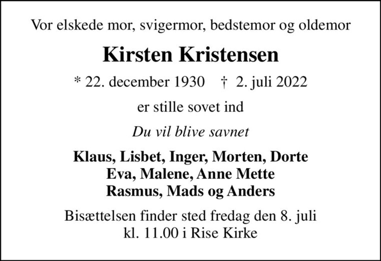 Vor elskede mor, svigermor, bedstemor og oldemor
Kirsten Kristensen
* 22. december 1930    ✝ 2. juli 2022
er stille sovet ind
Du vil blive savnet
Klaus, Lisbet, Inger, Morten, Dorte Eva, Malene, Anne Mette Rasmus, Mads og Anders
Bisættelsen finder sted fredag den 8. juli kl. 11.00 i Rise Kirke