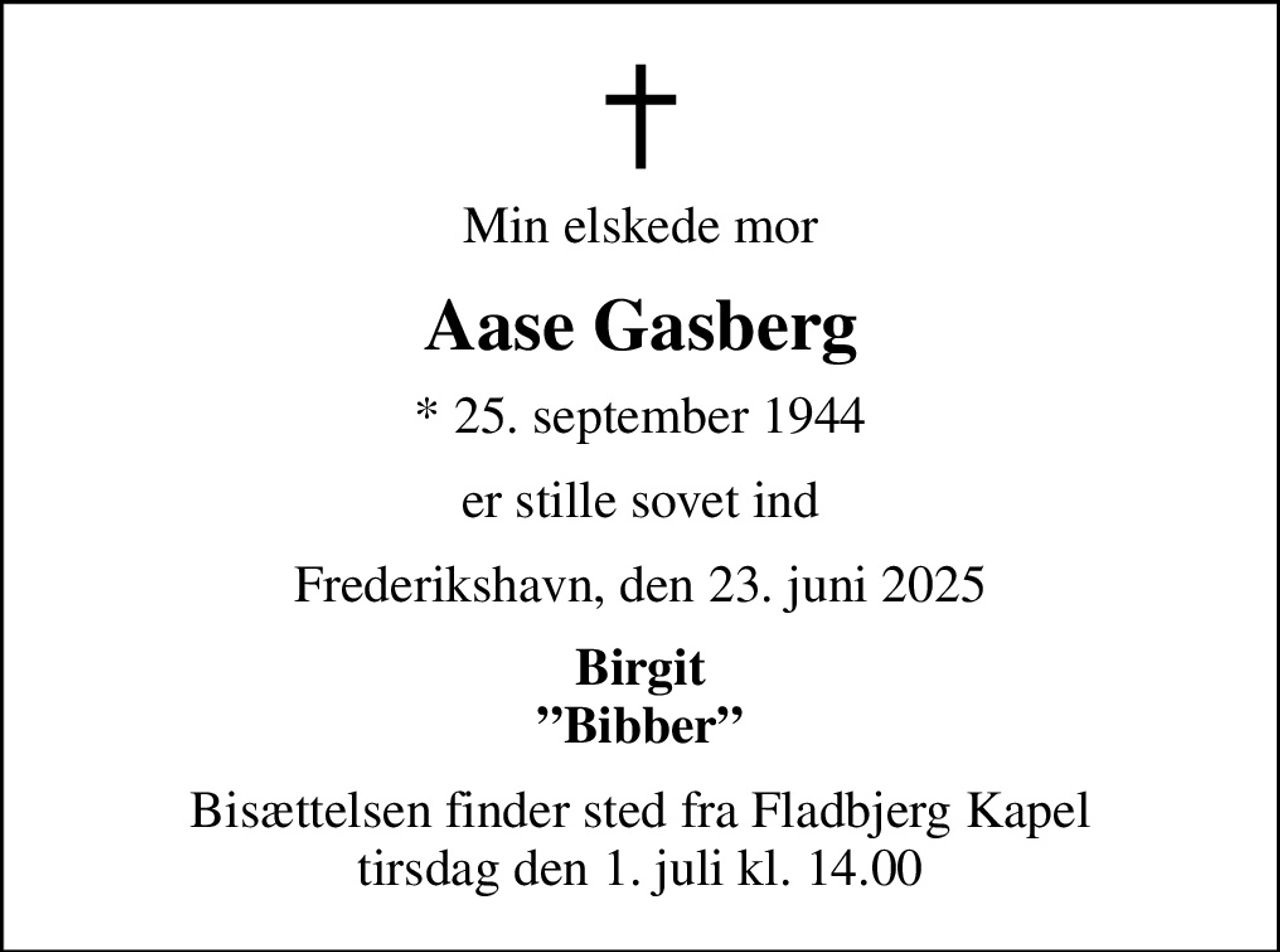 Min elskede mor
Aase Gasberg
* 25. september 1944
er stille sovet ind
Frederikshavn, den 23. juni 2025
Birgit Bibber
Bisættelsen finder sted fra Fladbjerg Kapel tirsdag den 1. juli kl. 14.00