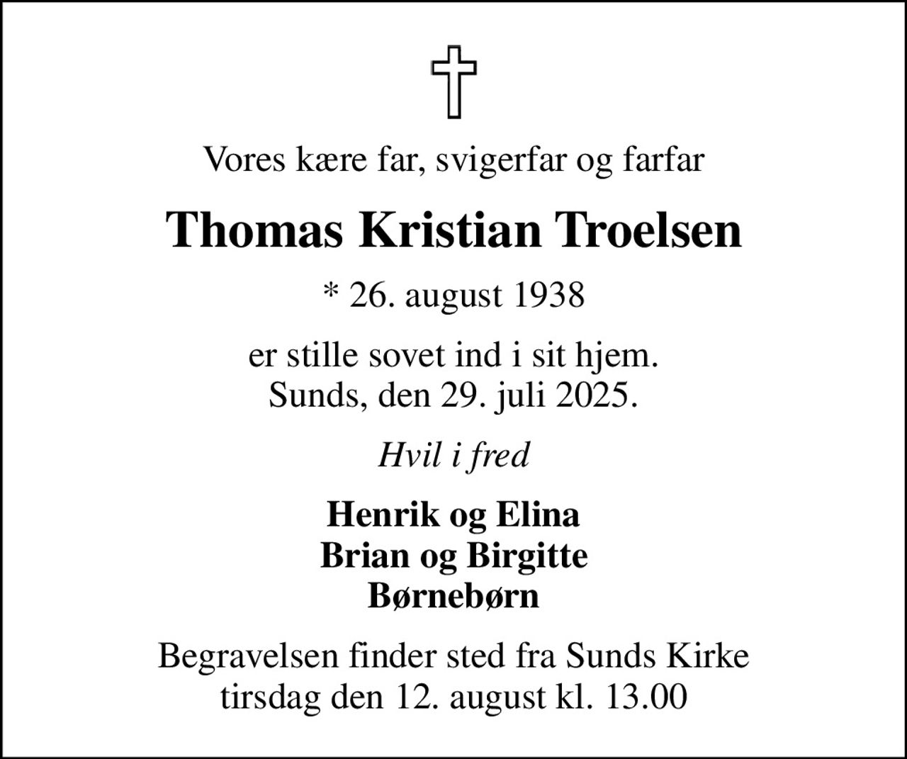 Vores kære far, svigerfar og farfar
Thomas Kristian Troelsen
* 26. august 1938
er stille sovet ind i sit hjem. Sunds, den 29. juli 2025.
Hvil i fred
Henrik og Elina Brian og Birgitte Børnebørn
Begravelsen finder sted fra Sunds Kirke  tirsdag den 12. august kl. 13.00