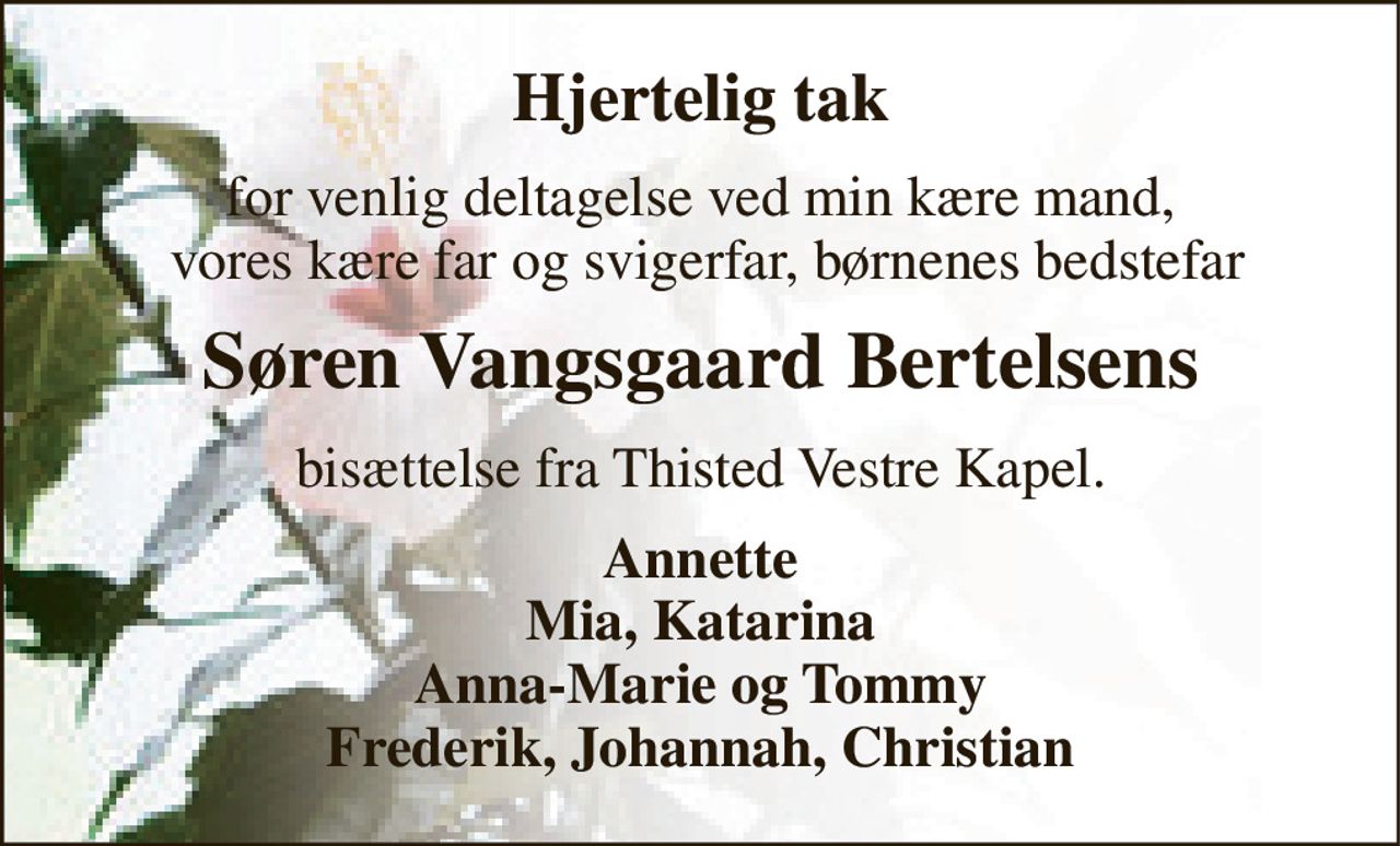 Hjertelig tak 
for venlig deltagelse ved min kære mand,  vores kære far og svigerfar, børnenes bedstefar 
Søren Vangsgaard Bertelsen​s 
bisættelse fra Thisted Vestre Kapel. 
Annette Mia, Katarina Anna-Marie og Tommy Frederik, Johannah, Christian