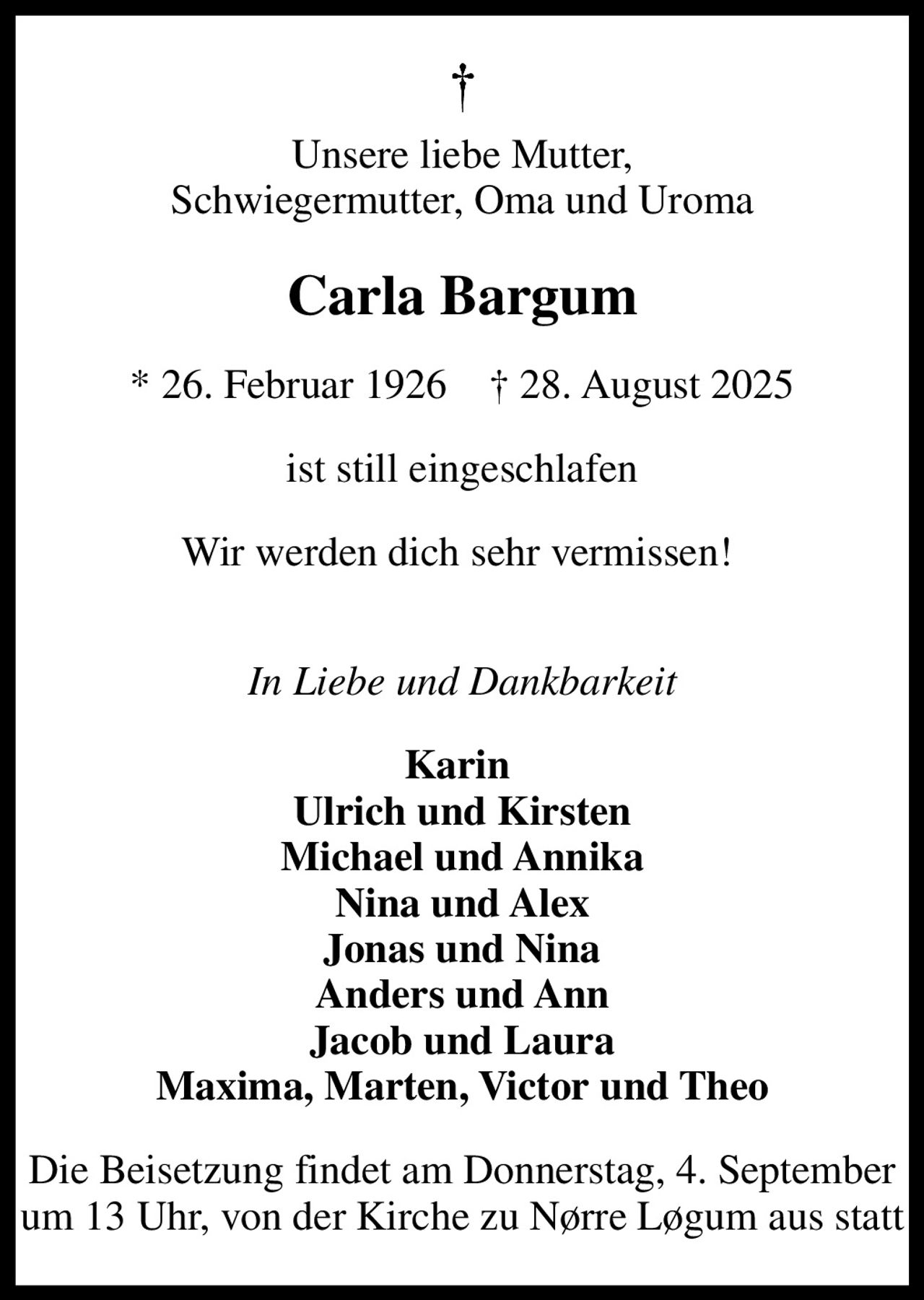 Unsere liebe Mutter, Schwiegermutter, Oma und Uroma
Carla Bargum
* 26. Februar 1926     28. August 2025
ist still eingeschlafen
Wir werden dich sehr vermissen!  
In Liebe und Dankbarkeit
Karin  Ulrich und Kirsten Michael und Annika Nina und Alex Jonas und Nina Anders und Ann Jacob und Laura Maxima, Marten, Victor und Theo
Die Beisetzung findet am Donnerstag, 4. September um 13 Uhr, von der Kirche zu Nørre Løgum aus statt