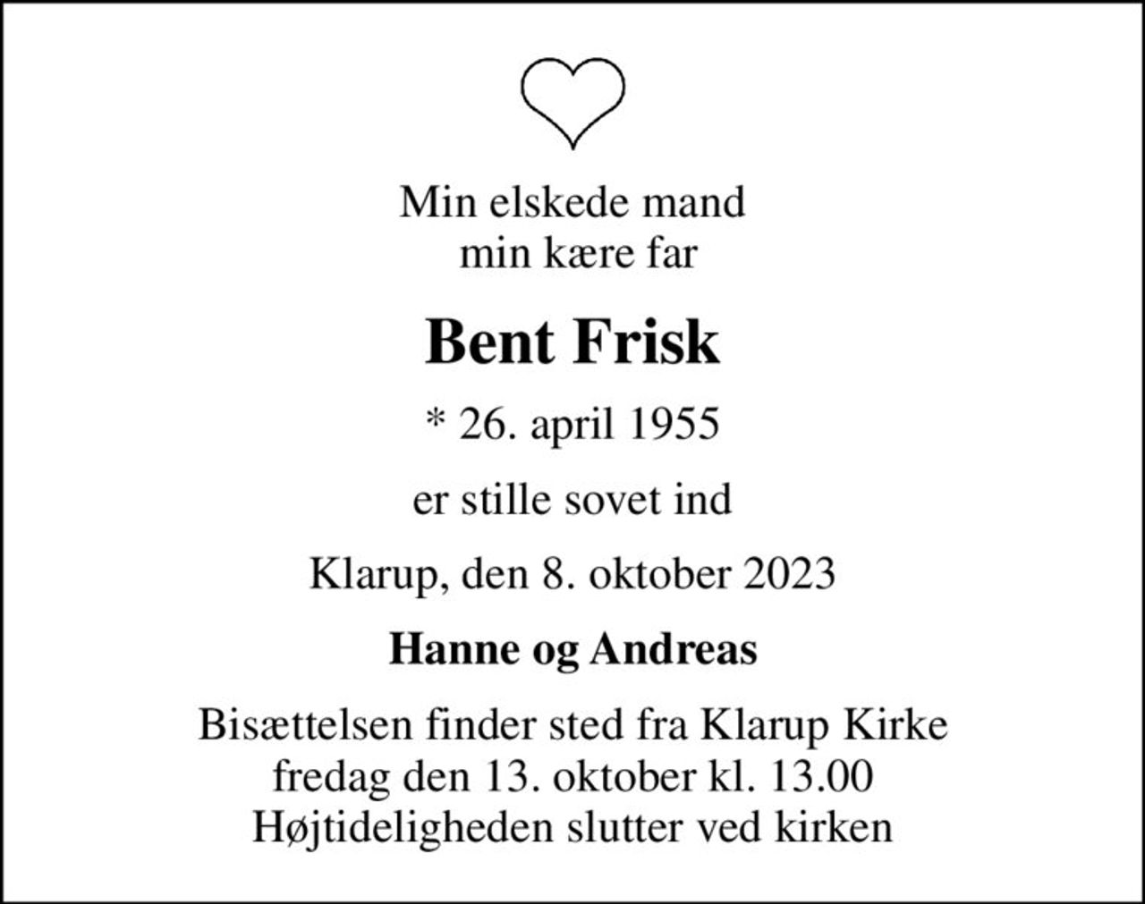 Min elskede mand  min kære far
Bent Frisk
* 26. april 1955
er stille sovet ind
Klarup, den 8. oktober 2023
Hanne og Andreas
Bisættelsen finder sted fra Klarup Kirke  fredag den 13. oktober kl. 13.00  Højtideligheden slutter ved kirken