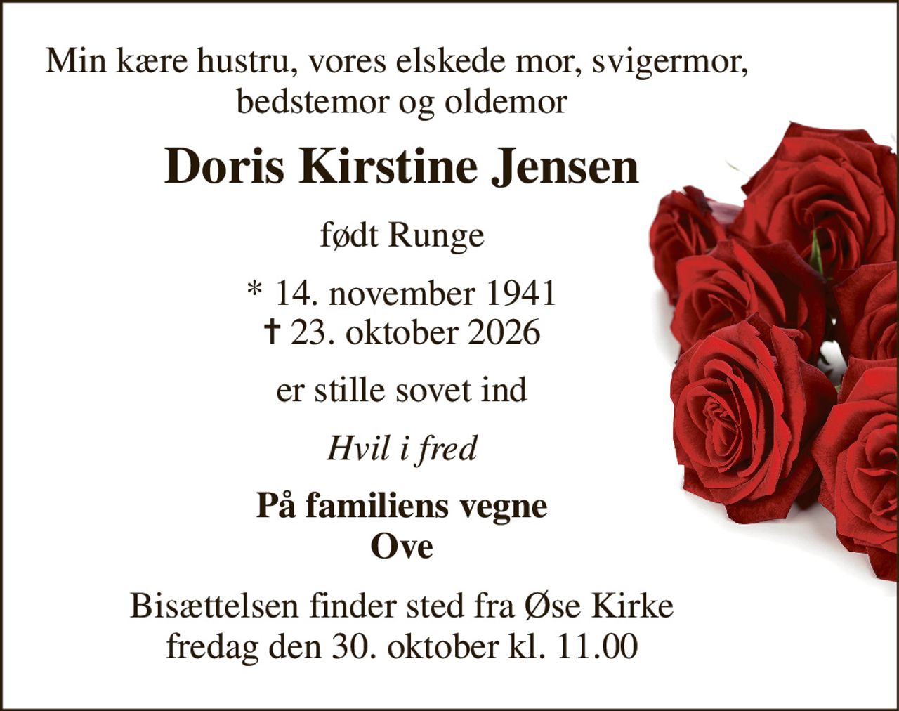 Min kære hustru, vores elskede mor, svigermor,  bedstemor og oldemor 
Doris Kirstine Jensen 
født Runge 
*​ 14. november 1941​ 
✝​ 23. oktober 2026​ 
er stille sovet ind 
Hvil i fred 
På familiens vegne Ove 
Bisættelsen​ finder sted fra Øse Kirke​ fredag den 30. oktober​ kl. 11.00