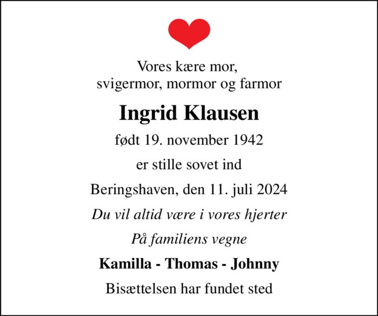 Vores kære mor,  svigermor, mormor og farmor
Ingrid Klausen
født 19. november 1942
er stille sovet ind
Beringshaven, den 11. juli 2024
Du vil altid være i vores hjerter
På familiens vegne
Kamilla - Thomas - Johnny
Bisættelsen har fundet sted