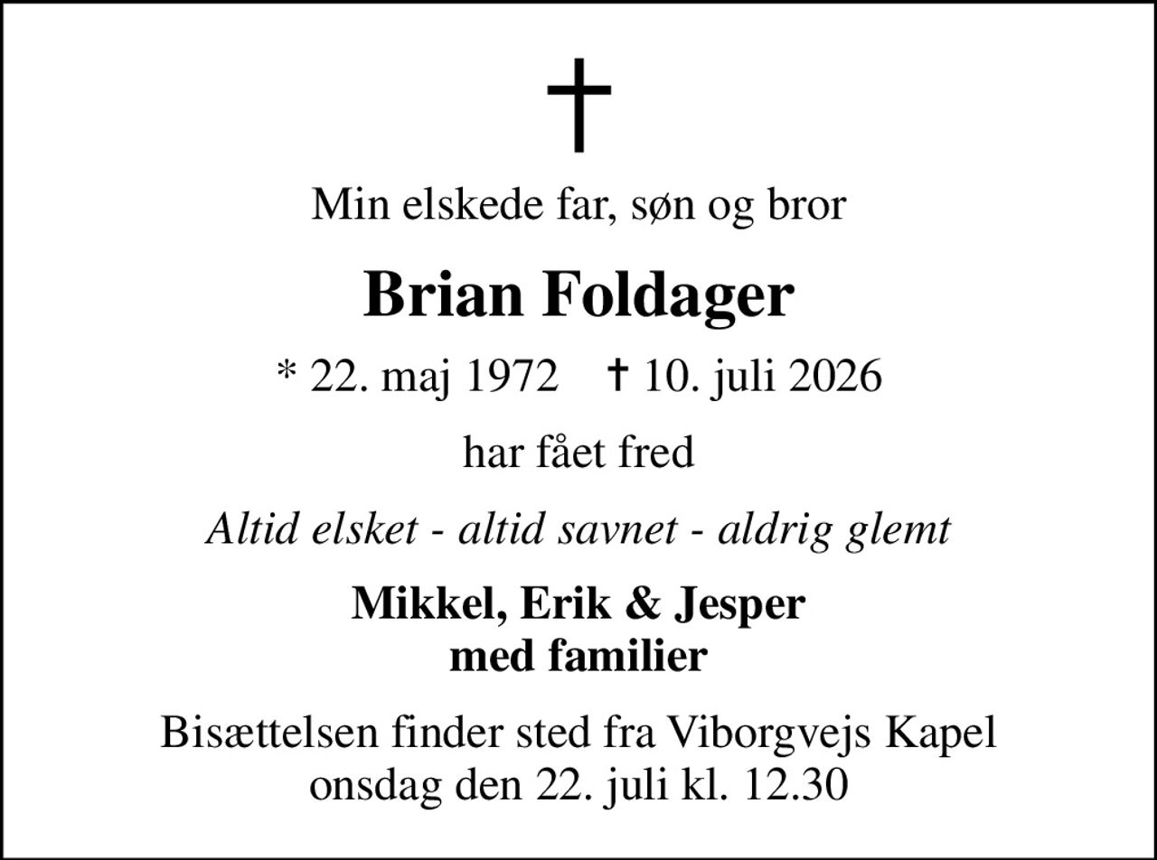 Min elskede far, søn og bror
Brian Foldager
* 22. maj 1972    ✝ 10. juli 2026
har fået fred
Altid elsket - altid savnet - aldrig glemt
Mikkel, Erik & Jesper med familier
Bisættelsen finder sted fra Viborgvejs Kapel  onsdag den 22. juli kl. 12.30