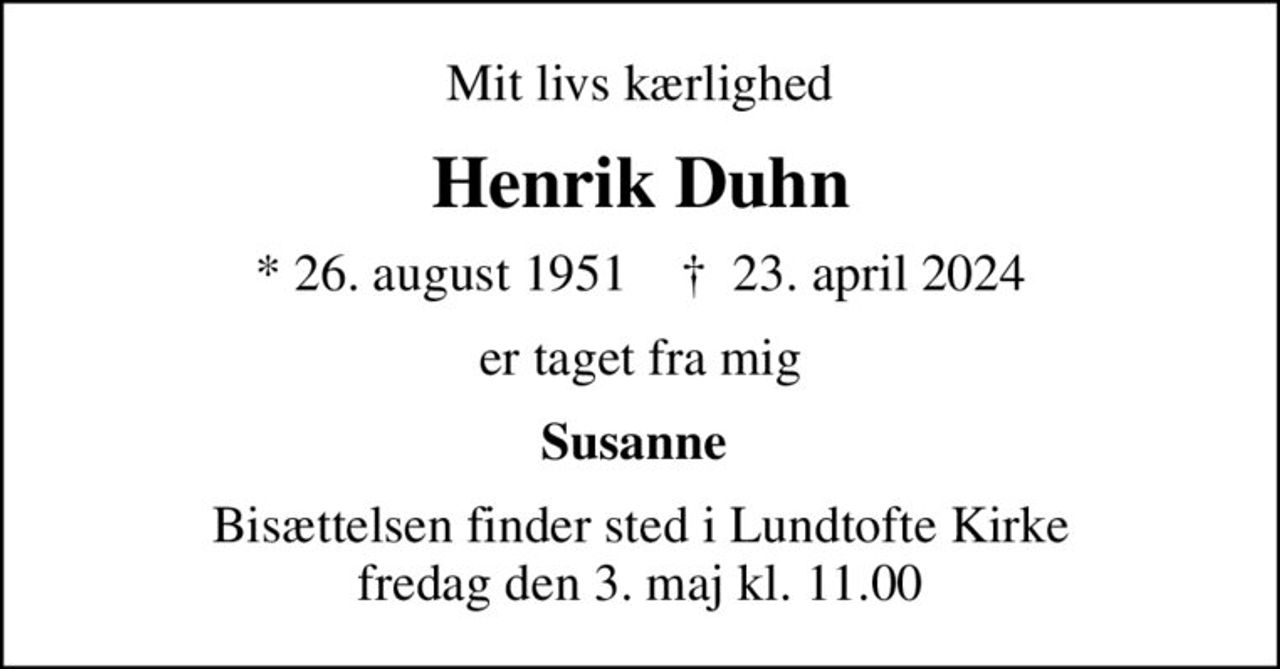 Mit livs kærlighed
Henrik Duhn
* 26. august 1951    ✝ 23. april 2024
er taget fra mig
Susanne 
Bisættelsen finder sted i Lundtofte Kirke  fredag den 3. maj kl. 11.00
