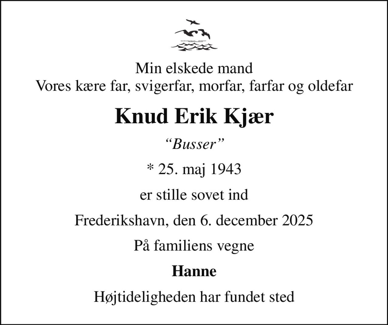 Min elskede mand Vores kære far, svigerfar, morfar, farfar og oldefar
Knud Erik Kjær
Busser
* 25. maj 1943
er stille sovet ind
Frederikshavn, den 6. december 2025
På familiens vegne
Hanne
Højtideligheden har fundet sted