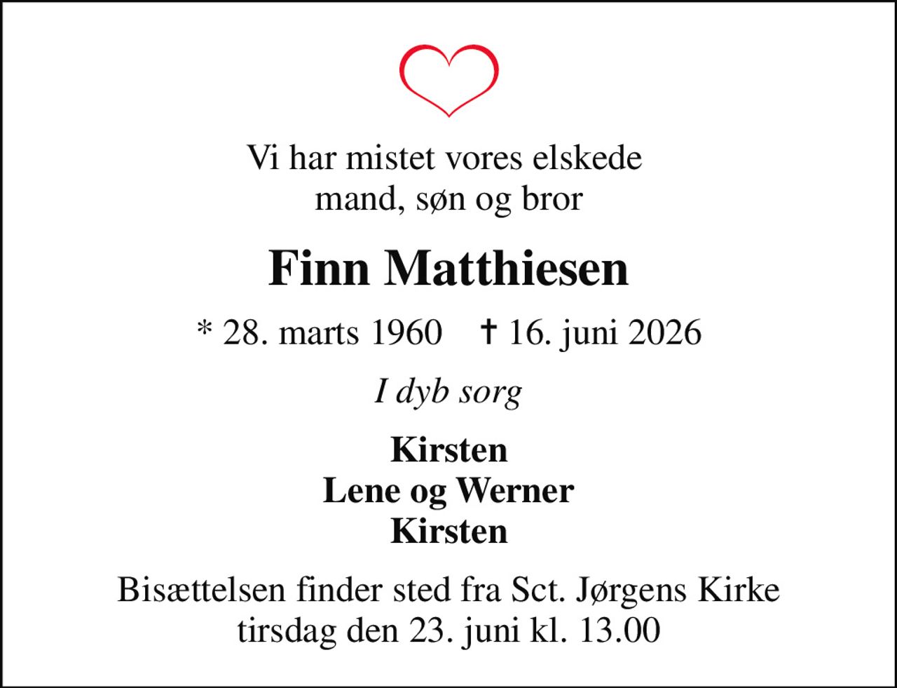 Vi har mistet vores elskede  mand, søn og bror
Finn Matthiesen
* 28. marts 1960    ✝ 16. juni 2026
I dyb sorg
Kirsten Lene og Werner Kirsten
Bisættelsen finder sted fra Sct. Jørgens Kirke  tirsdag den 23. juni kl. 13.00
