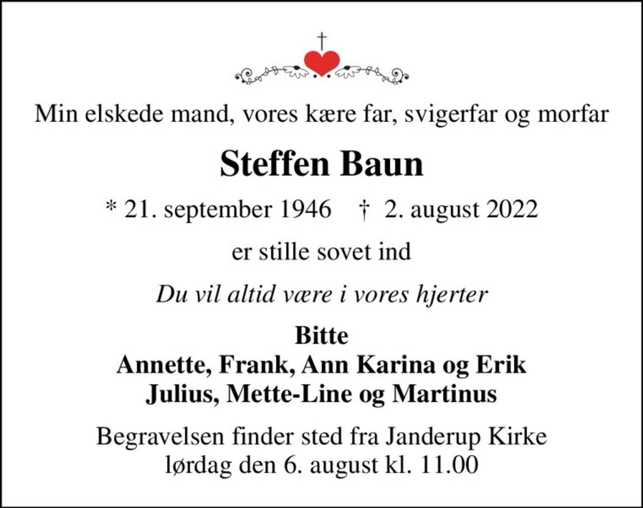 Min elskede mand, vores kære far, svigerfar og morfar
Steffen Baun
* 21. september 1946    ✝ 2. august 2022
er stille sovet ind
Du vil altid være i vores hjerter
Bitte Annette, Frank, Ann Karina og Erik Julius, Mette-Line og Martinus
Begravelsen finder sted fra Janderup Kirke  lørdag den 6. august kl. 11.00