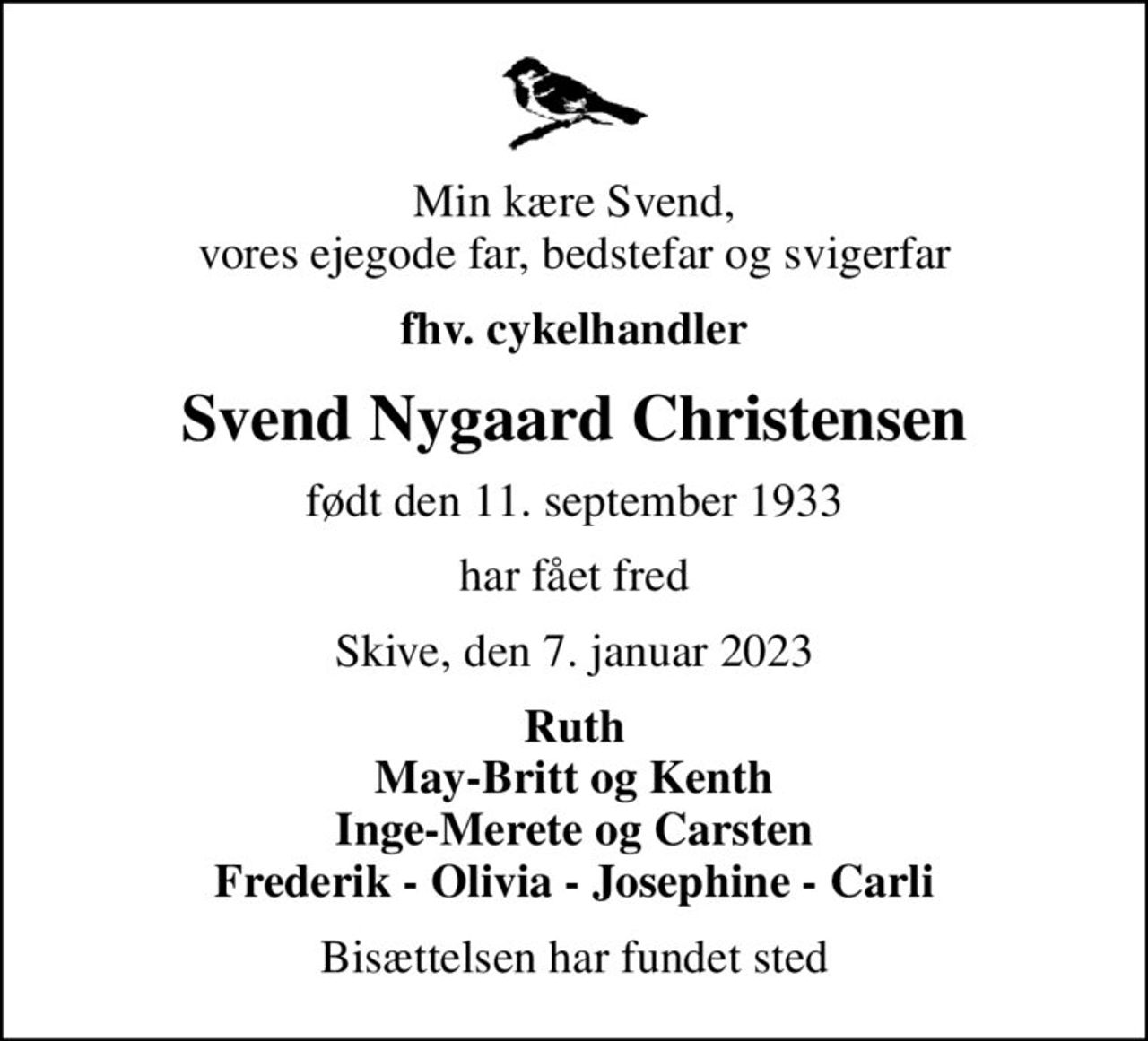 Min kære Svend, vores ejegode far, bedstefar og svigerfar
fhv. cykelhandler
Svend Nygaard Christensen
født den 11. september 1933
har fået fred
Skive, den 7. januar 2023
Ruth May-Britt og Kenth Inge-Merete og Carsten Frederik - Olivia - Josephine - Carli
Bisættelsen har fundet sted