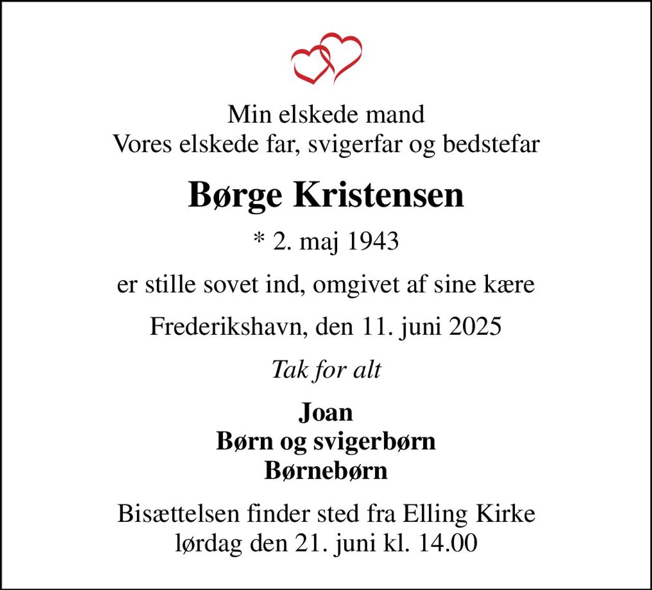 Min elskede mand Vores elskede far, svigerfar og bedstefar
Børge Kristensen
* 2. maj 1943
er stille sovet ind, omgivet af sine kære
Frederikshavn, den 11. juni 2025
Tak for alt
Joan Børn og svigerbørn Børnebørn
Bisættelsen finder sted fra Elling Kirke  lørdag den 21. juni kl. 14.00