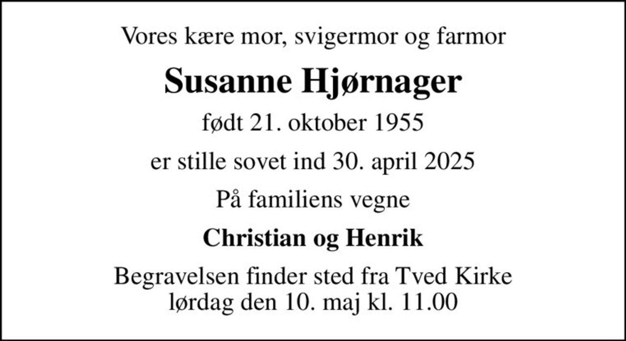 Vores kære mor, svigermor og farmor
Susanne Hjørnager
født 21. oktober 1955
er stille sovet ind 30. april 2025
På familiens vegne
Christian og Henrik
Begravelsen finder sted fra Tved Kirke  lørdag den 10. maj kl. 11.00