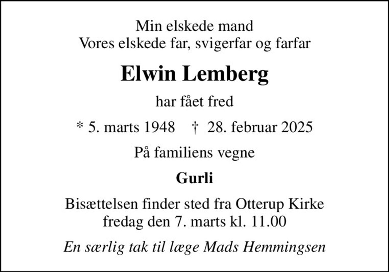 Min elskede mand Vores elskede far, svigerfar og farfar
Elwin Lemberg
har fået fred
* 5. marts 1948    ✝ 28. februar 2025
På familiens vegne
Gurli
Bisættelsen finder sted fra Otterup Kirke  fredag den 7. marts kl. 11.00 
En særlig tak til læge Mads Hemmingsen