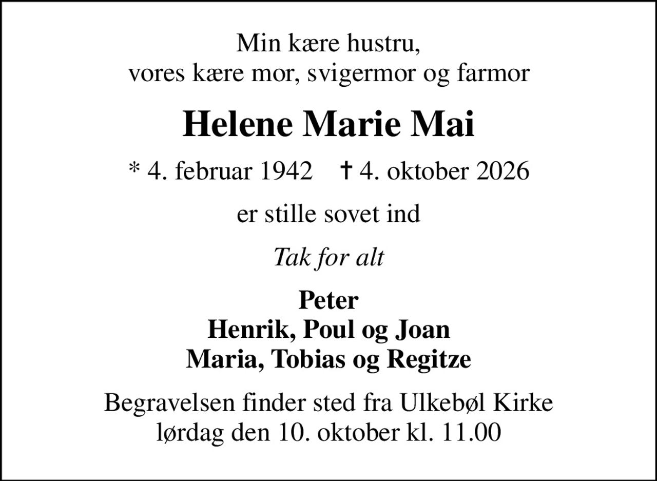 Min kære hustru, vores kære mor, svigermor og farmor
Helene Marie Mai
* 4. februar 1942    ✝ 4. oktober 2026
er stille sovet ind
Tak for alt
Peter Henrik, Poul og Joan Maria, Tobias og Regitze
Begravelsen finder sted fra Ulkebøl Kirke  lørdag den 10. oktober kl. 11.00