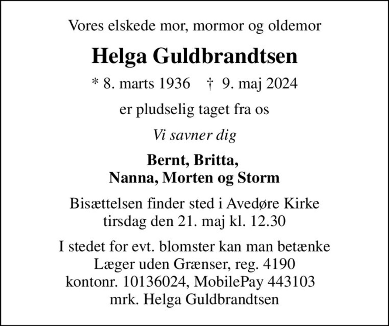 Vores elskede mor, mormor og oldemor
Helga Guldbrandtsen
* 8. marts 1936    ✝ 9. maj 2024
er pludselig taget fra os
Vi savner dig
Bernt, Britta,  Nanna, Morten og Storm
Bisættelsen finder sted i Avedøre Kirke  tirsdag den 21. maj kl. 12.30 
I stedet for evt. blomster kan man betænke
					Læger uden Grænser reg.4190kontonr.10136024mrk. Helga
					Guldbrandtsen