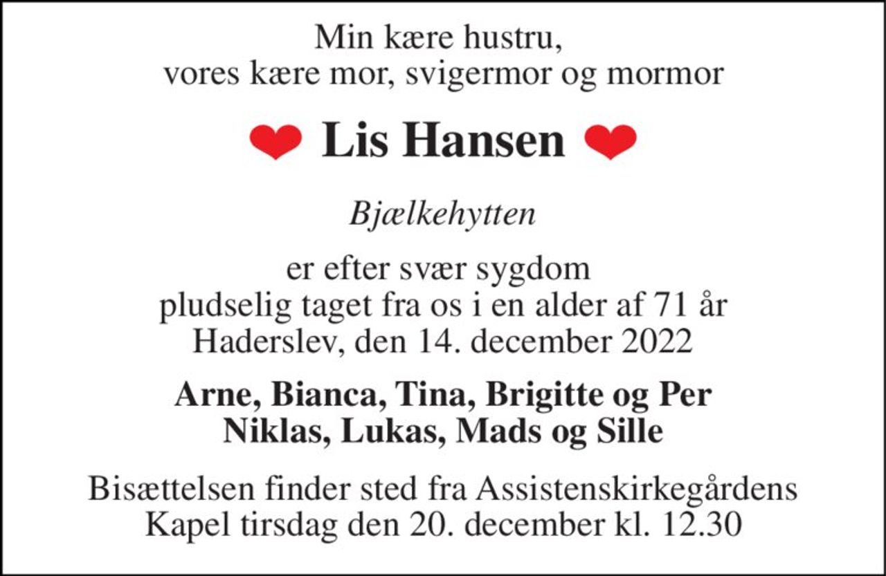 Min kære hustru,  vores kære mor, svigermor og mormor 
Lis Hansen 
Bjælkehytten 
er efter svær sygdom  pludselig taget fra os i en alder af 71 år Haderslev, den 14. december 2022 
Arne, Bianca, Tina, Brigitte og Per Niklas, Lukas, Mads og Sille 
Bisættelsen​ finder sted fra Assistenskirkegårdens​ Kapel tirsdag den 20. december​ kl. 12.30