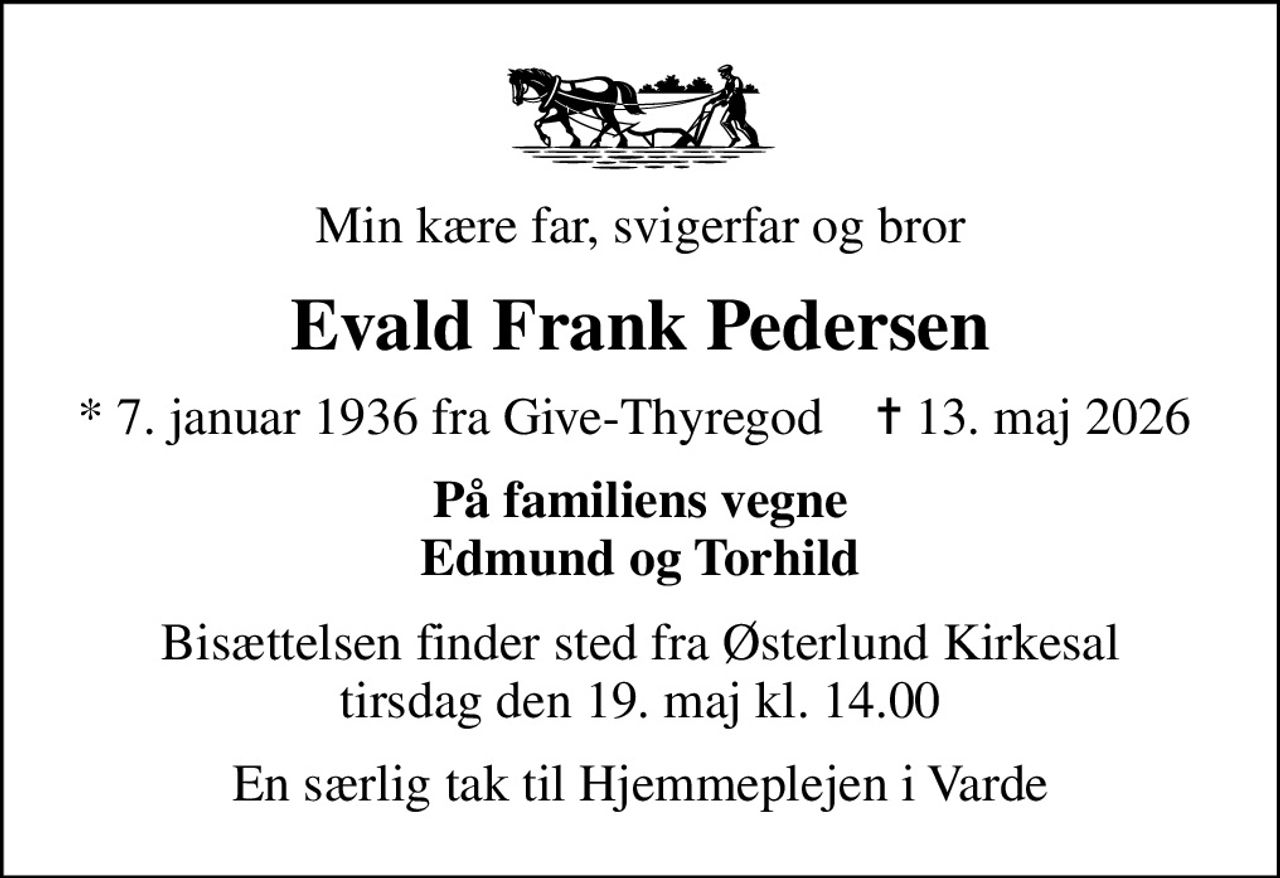 Min kære far, svigerfar og bror
Evald Frank Pedersen
* 7. januar 1936 fra Give-Thyregod    ✝ 13. maj 2026 
På familiens vegne Edmund og Torhild
Bisættelsen finder sted fra Østerlund Kirkesal  tirsdag den 19. maj kl. 14.00 
En særlig tak til Hjemmeplejen i Varde