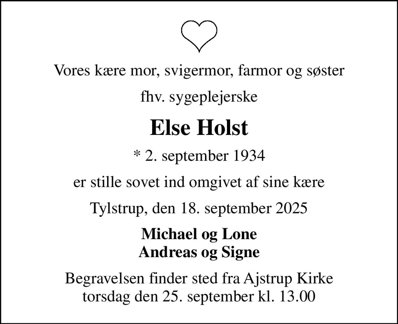 Vores kære mor, svigermor, farmor og søster
fhv. sygeplejerske
Else Holst
* 2. september 1934
er stille sovet ind omgivet af sine kære
Tylstrup, den 18. september 2025
Michael og Lone Andreas og Signe
Begravelsen finder sted fra Ajstrup Kirke  torsdag den 25. september kl. 13.00