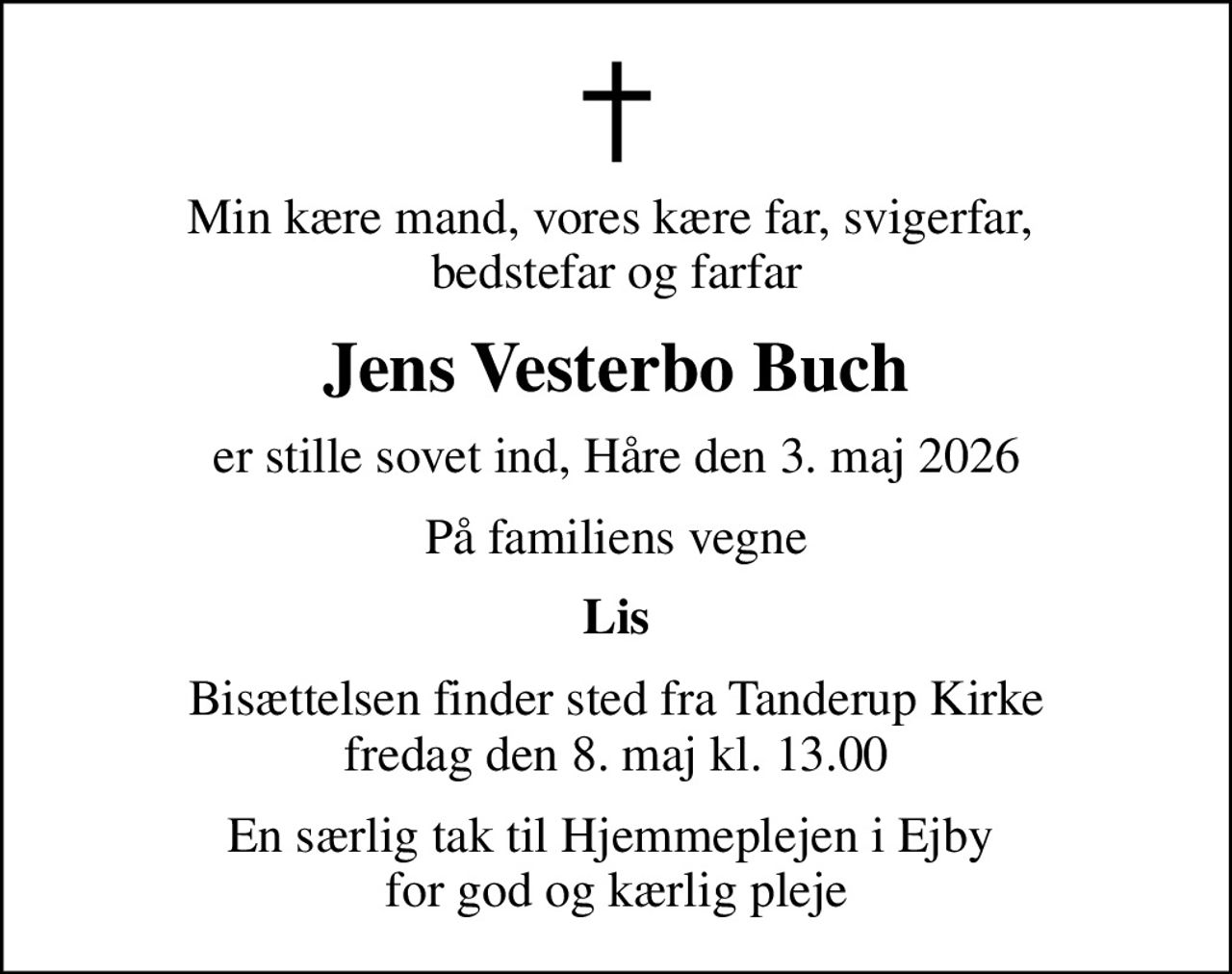 Min kære mand, vores kære far, svigerfar,  bedstefar og farfar
Jens Vesterbo Buch
er stille sovet ind, Håre den 3. maj 2026
På familiens vegne
Lis
Bisættelsen finder sted fra Tanderup Kirke  fredag den 8. maj kl. 13.00 
En særlig tak til Hjemmeplejen i Ejby  for god og kærlig pleje