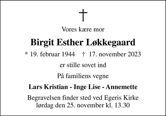 Vores kære mor
Birgit Esther Løkkegaard
* 19. februar 1944    &#x271d; 17. november 2023
er stille sovet ind
På familiens vegne
Lars Kristian - Inge Lise - Annemette
Begravelsen finder sted ved Egeris Kirke  lørdag den 25. november kl. 13.30