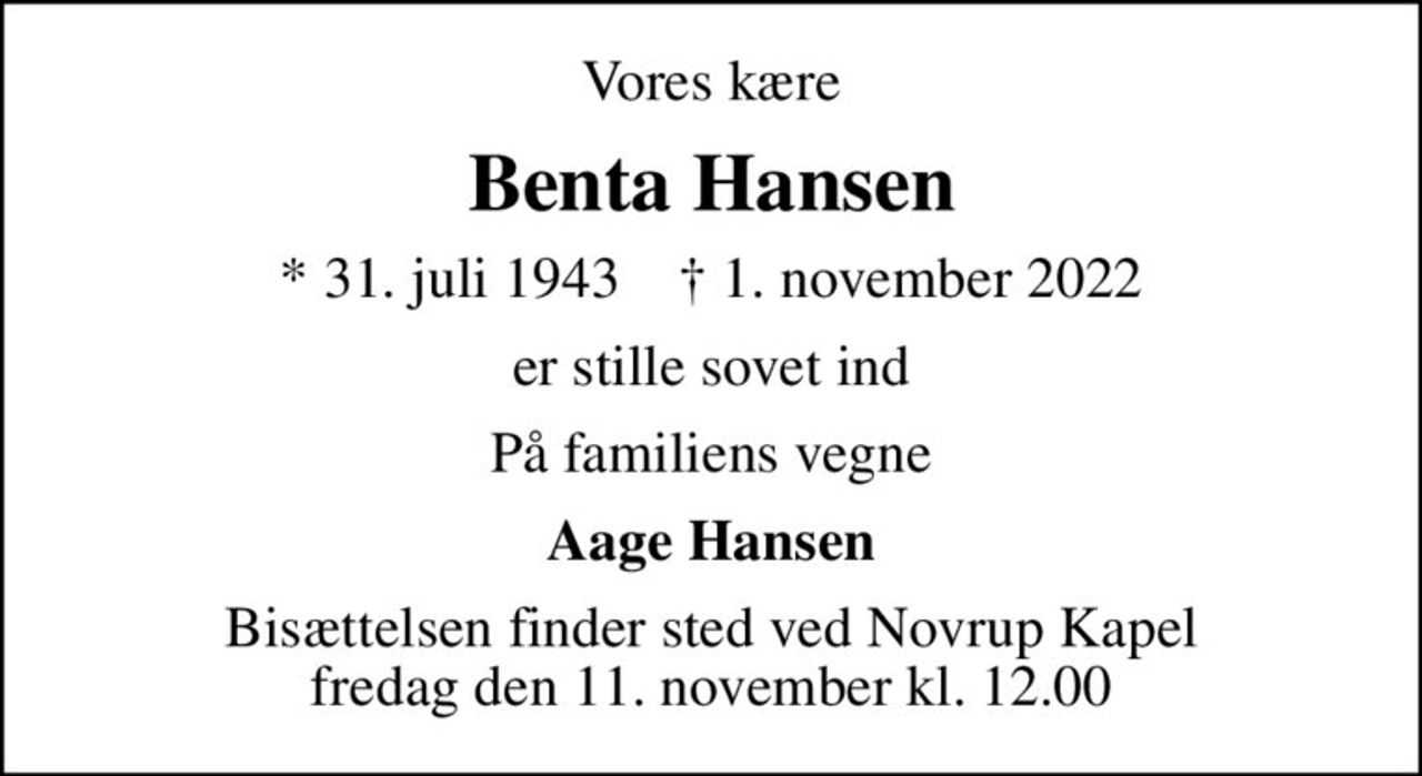 Vores kære
Benta Hansen
* 31. juli 1943    ✝ 1. november 2022
er stille sovet ind
På familiens vegne
Aage Hansen
Bisættelsen finder sted ved Novrup Kapel  fredag den 11. november kl. 12.00