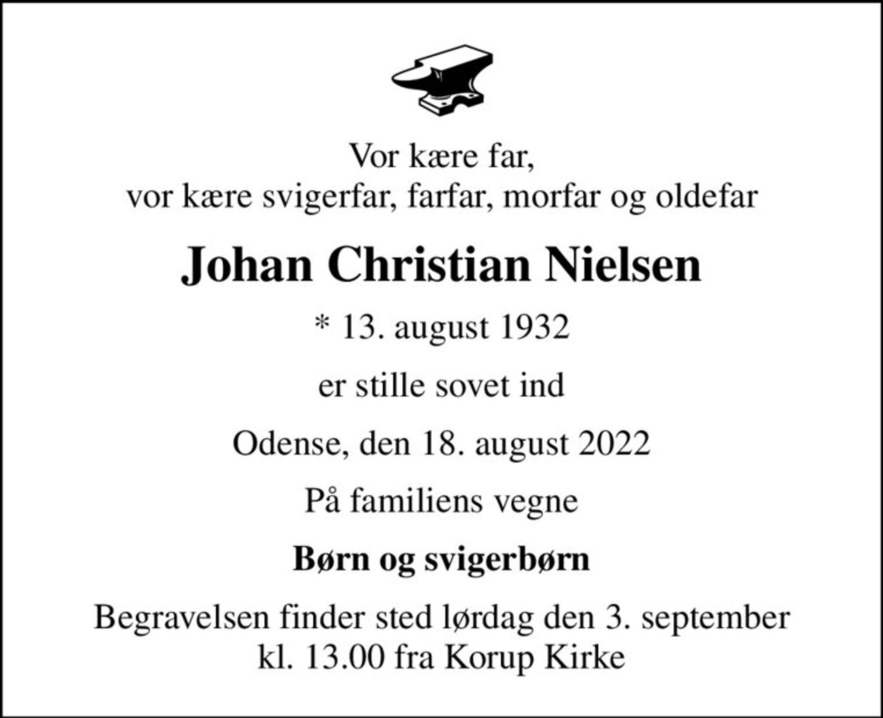 Vor kære far, vor kære svigerfar, farfar, morfar og oldefar
Johan Christian Nielsen
* 13. august 1932
er stille sovet ind
Odense, den 18. august 2022
På familiens vegne
Børn og svigerbørn
Begravelsen finder sted lørdag den 3. september kl. 13.00 fra Korup Kirke
