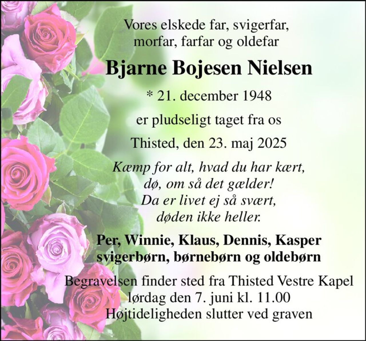 Vores elskede far, svigerfar, morfar, farfar og oldefar 
Bjarne Bojesen Nielsen 
*​ 21. december 1948 
er pludseligt taget fra os 
Thisted, den 23. maj 2025 
Kæmp for alt, hvad du har kært, dø, om så det gælder! Da er livet ej så svært, døden ikke heller. 
Per, Winnie, Klaus, Dennis, Kasper svigerbørn, børnebørn og oldebørn 
Begravelsen​ finder sted fra Thisted Vestre Kapel​ lørdag den 7. juni​ kl. 11.00​ Højtideligheden slutter ved graven