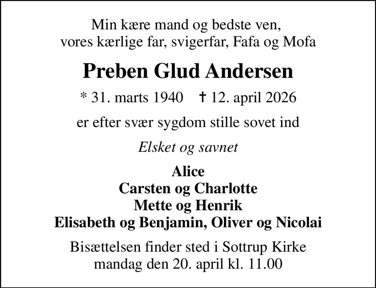 Min kære mand og bedste ven,  vores kærlige far, svigerfar, Fafa og Mofa
Preben Glud Andersen
* 31. marts 1940    ✝ 12. april 2026
er efter svær sygdom stille sovet ind
Elsket og savnet
Alice Carsten og Charlotte Mette og Henrik Elisabeth og Benjamin, Oliver og Nicolai
Bisættelsen finder sted i Sottrup Kirke  mandag den 20. april kl. 11.00