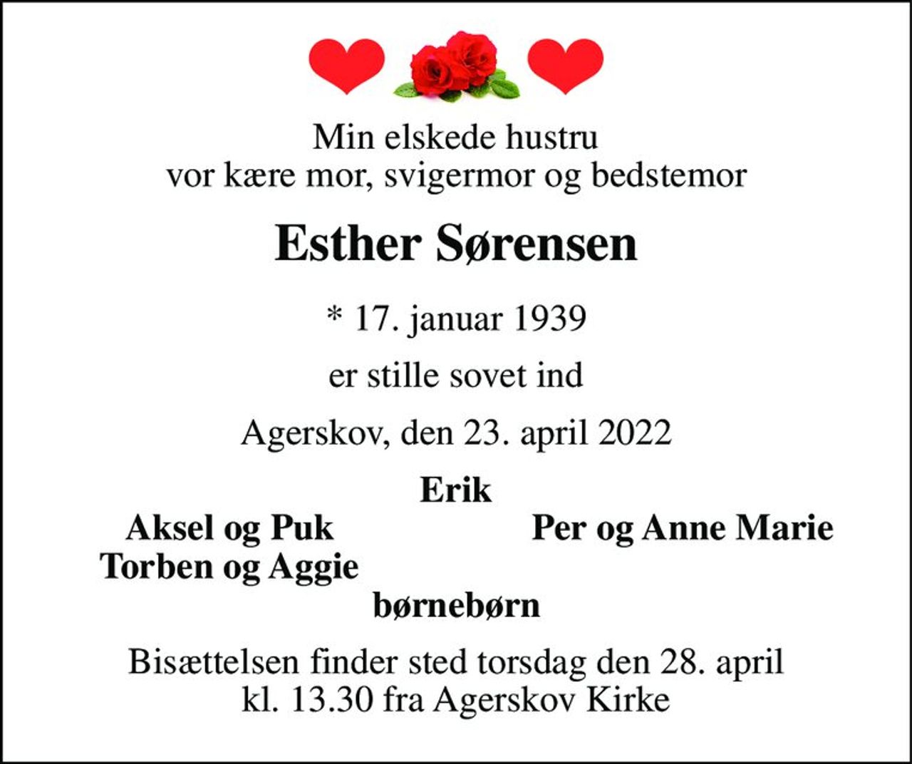 Min elskede hustru vor kære mor, svigermor og bedstemor 
Esther Sørensen 
*​ 17. januar 1939 
er stille sovet ind 
Agerskov, den 23. april 2022 
Erik 
Aksel og Puk 
Per og Anne Marie 
Torben og Aggie 
børnebørn 
Bisættelsen finder sted torsdag den 28. april kl. 13.30 fra Agerskov Kirke