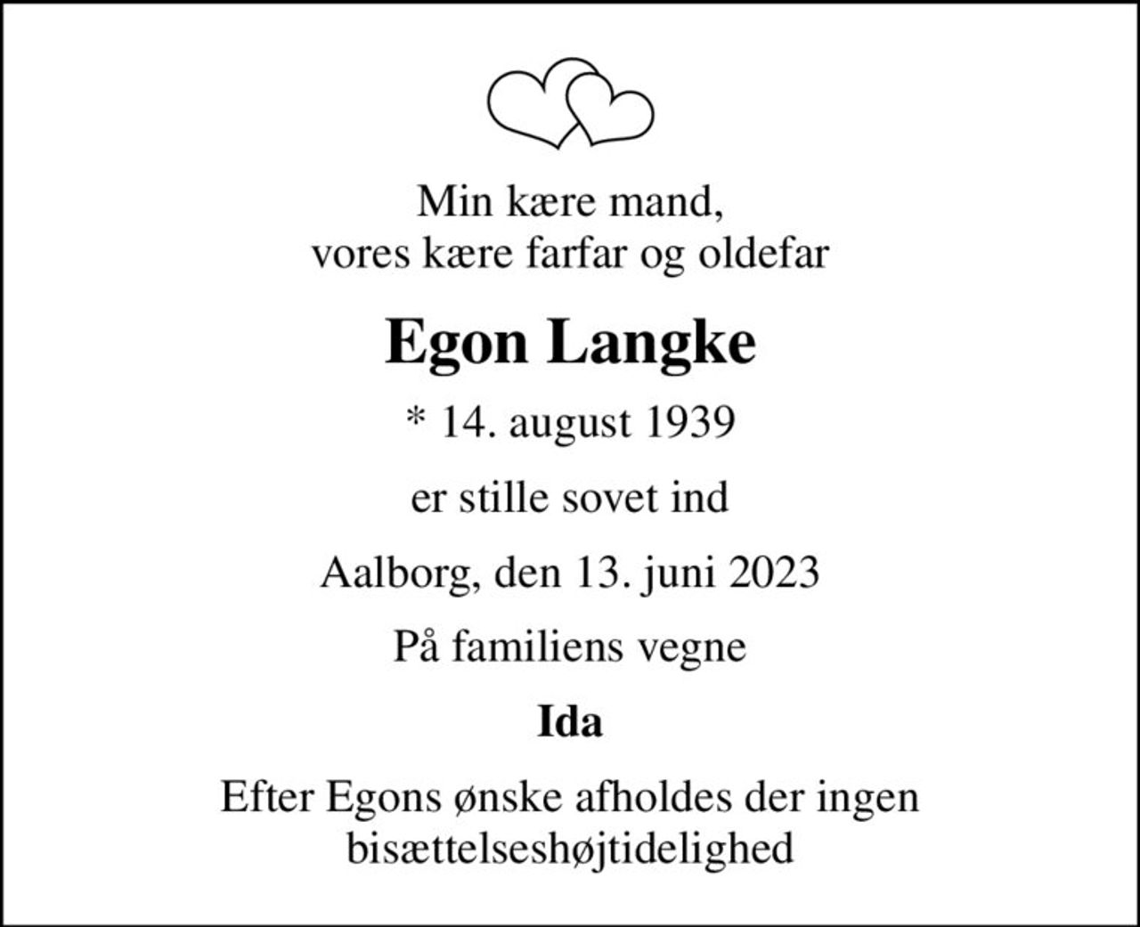 Min kære mand, vores kære farfar og oldefar
Egon Langke
* 14. august 1939
er stille sovet ind
Aalborg, den 13. juni 2023
På familiens vegne
Ida
Efter Egons ønske afholdes der ingen bisættelseshøjtidelighed