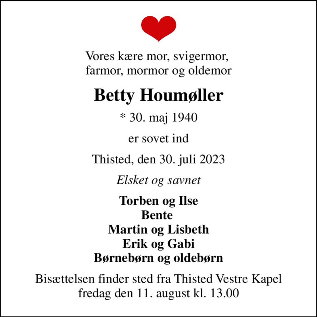 Vores kære mor, svigermor,  farmor, mormor og oldemor
Betty Houmøller
* 30. maj 1940
er sovet ind
Thisted, den 30. juli 2023
Elsket og savnet
Torben og Ilse Bente  Martin og Lisbeth Erik og Gabi Børnebørn og oldebørn
Bisættelsen finder sted fra Thisted Vestre Kapel  fredag den 11. august kl. 13.00