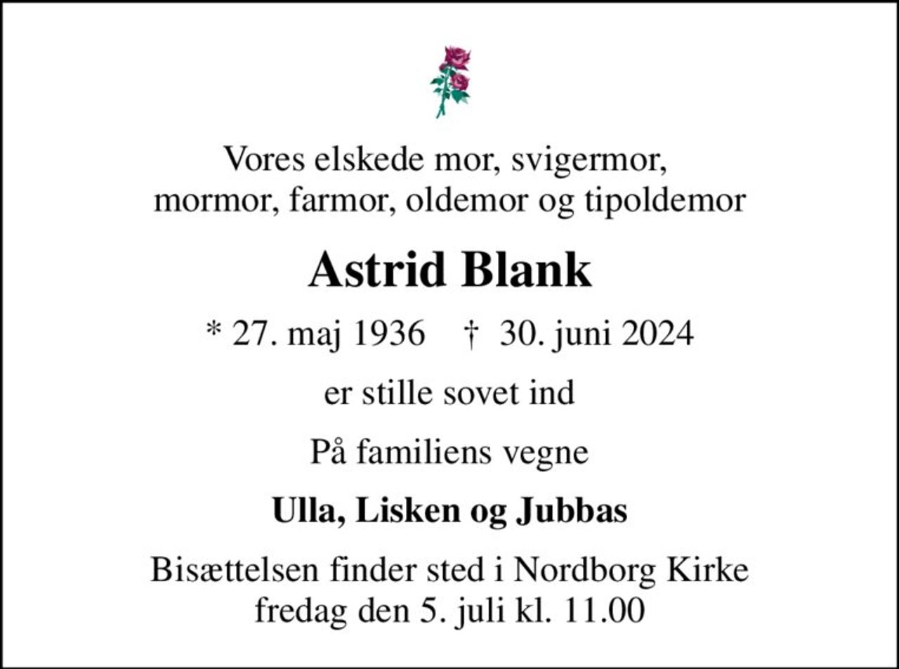 Vores elskede mor, svigermor,  mormor, farmor, oldemor og tipoldemor
Astrid Blank
* 27. maj 1936    ✝ 30. juni 2024
er stille sovet ind
På familiens vegne
Ulla, Lisken og Jubbas
Bisættelsen finder sted i Nordborg Kirke  fredag den 5. juli kl. 11.00