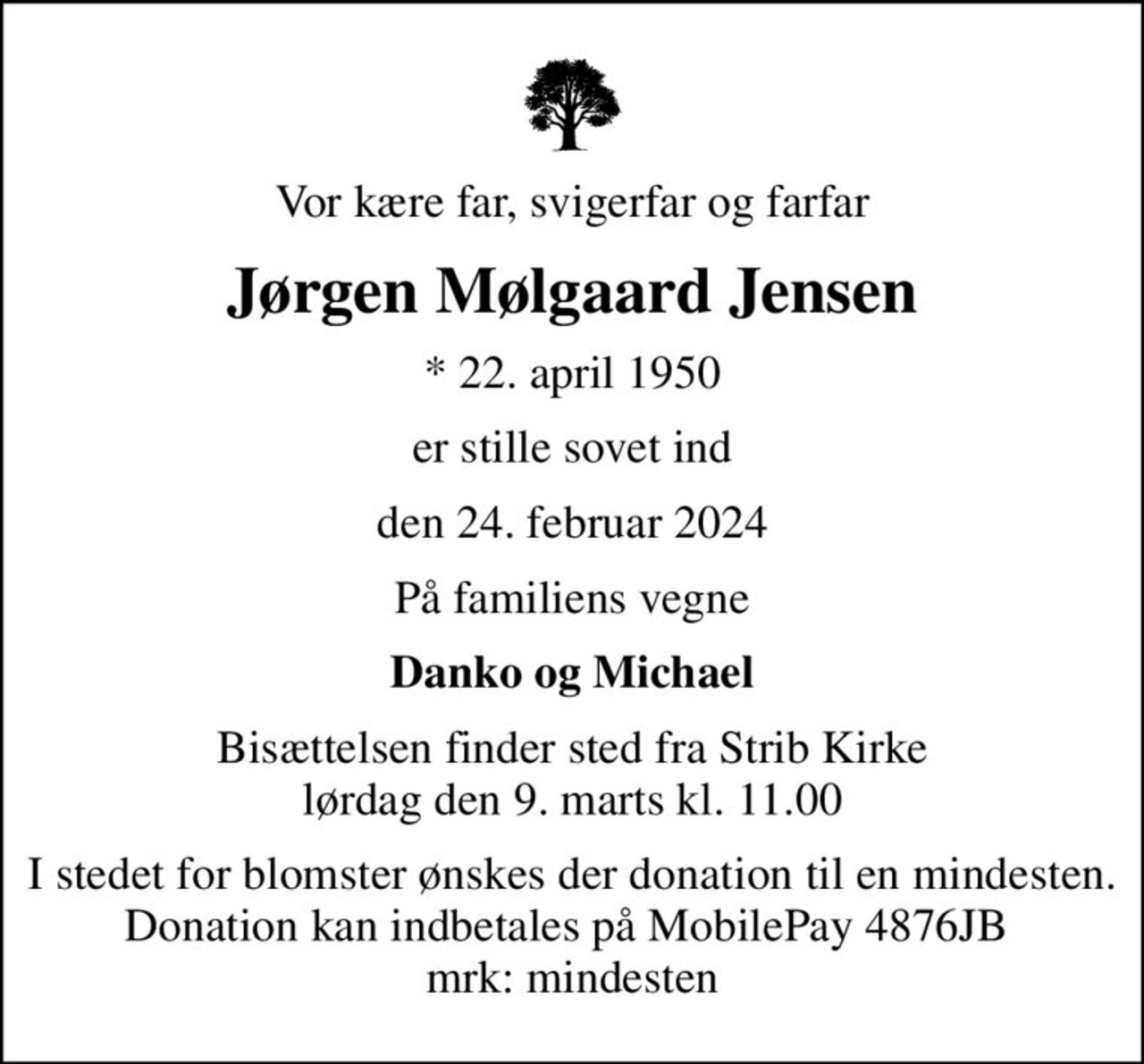 Vor kære far, svigerfar og farfar
Jørgen Mølgaard Jensen
* 22. april 1950
er stille sovet ind
den 24. februar 2024
På familiens vegne
Danko og Michael
Bisættelsen finder sted fra Strib Kirke  lørdag den 9. marts kl. 11.00 
I stedet for blomster ønskes der donation til en mindesten. Donation kan indbetales på MobilePay 4876JB  mrk: mindesten