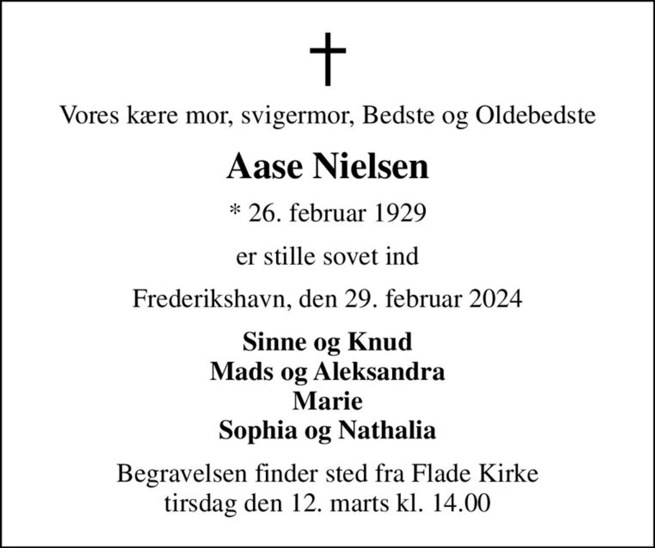 Vores kære mor, svigermor, Bedste og Oldebedste
Aase Nielsen
* 26. februar 1929
er stille sovet ind
Frederikshavn, den 29. februar 2024
Sinne og Knud Mads og Aleksandra Marie Sophia og Nathalia
Begravelsen finder sted fra Flade Kirke  tirsdag den 12. marts kl. 14.00