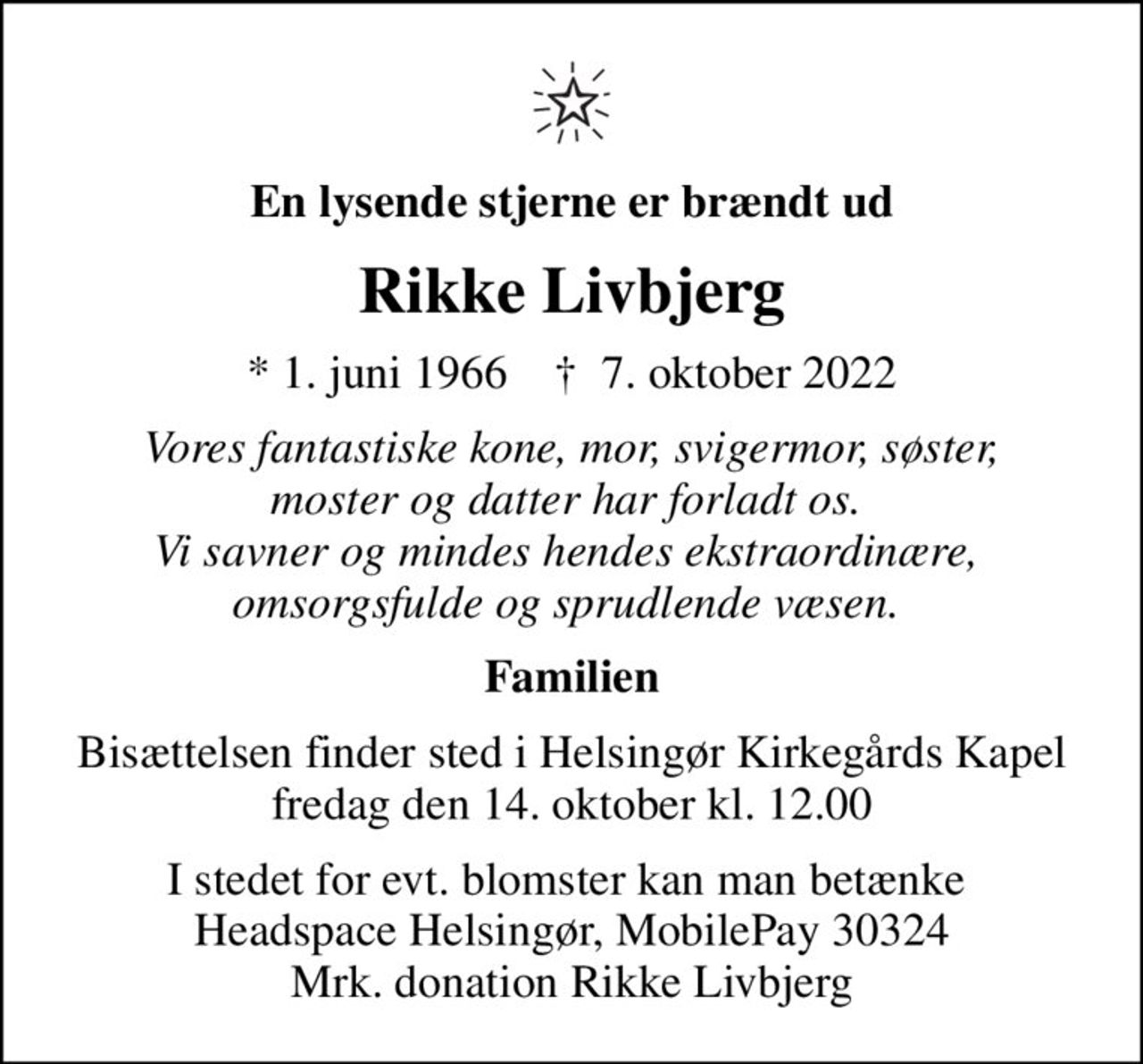 En lysende stjerne er brændt ud
Rikke Livbjerg
* 1. juni 1966    ✝ 7. oktober 2022
Vores fantastiske kone, mor, svigermor, søster, moster og datter har forladt os.  Vi savner og mindes hendes ekstraordinære,  omsorgsfulde og sprudlende væsen. 
Familien
Bisættelsen finder sted i Helsingør Kirkegårds Kapel  fredag den 14. oktober kl. 12.00 
I stedet for evt. blomster kan man betænke  Headspace Helsingør, MobilePay 30324 Mrk. donation Rikke Livbjerg