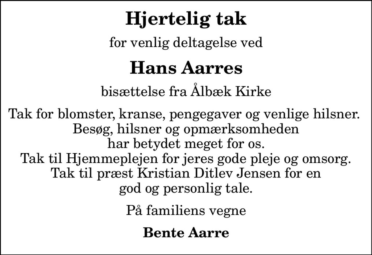 Hjertelig tak
for venlig deltagelse ved
Hans Aarres
bisættelse fra Ålbæk Kirke
Tak for blomster, kranse, pengegaver og venlige hilsner.  Besøg, hilsner og opmærksomheden har betydet meget for os.  Tak til Hjemmeplejen for jeres gode pleje og omsorg.  Tak til præst Kristian Ditlev Jensen for en god og personlig tale.
På familiens vegne
Bente Aarre