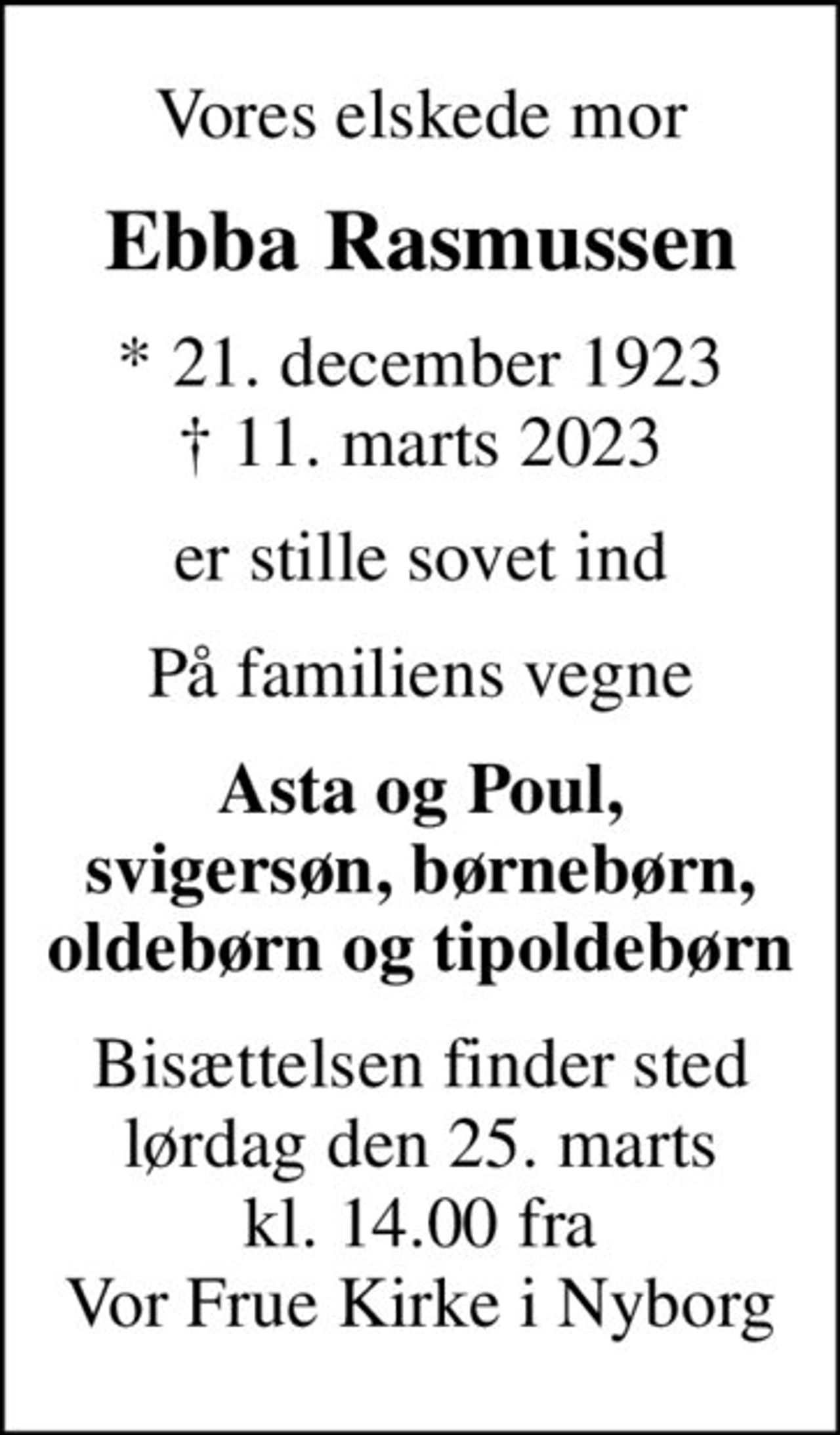 Vores elskede mor
Ebba Rasmussen
* 21. december 1923
						✝ 11. marts 2023
er stille sovet ind
På familiens vegne
Asta og Poul, svigersøn, børnebørn, oldebørn og tipoldebørn
Bisættelsen finder sted lørdag den 25. marts kl. 14.00 fra Vor Frue Kirke i Nyborg