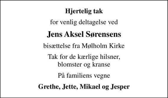 Hjertelig tak
for venlig deltagelse ved
Jens Aksel Sørensens
bisættelse fra Mølholm Kirke
Tak for de kærlige hilsner, blomster og kranse
På familiens vegne
Grethe, Jette, Mikael og Jesper