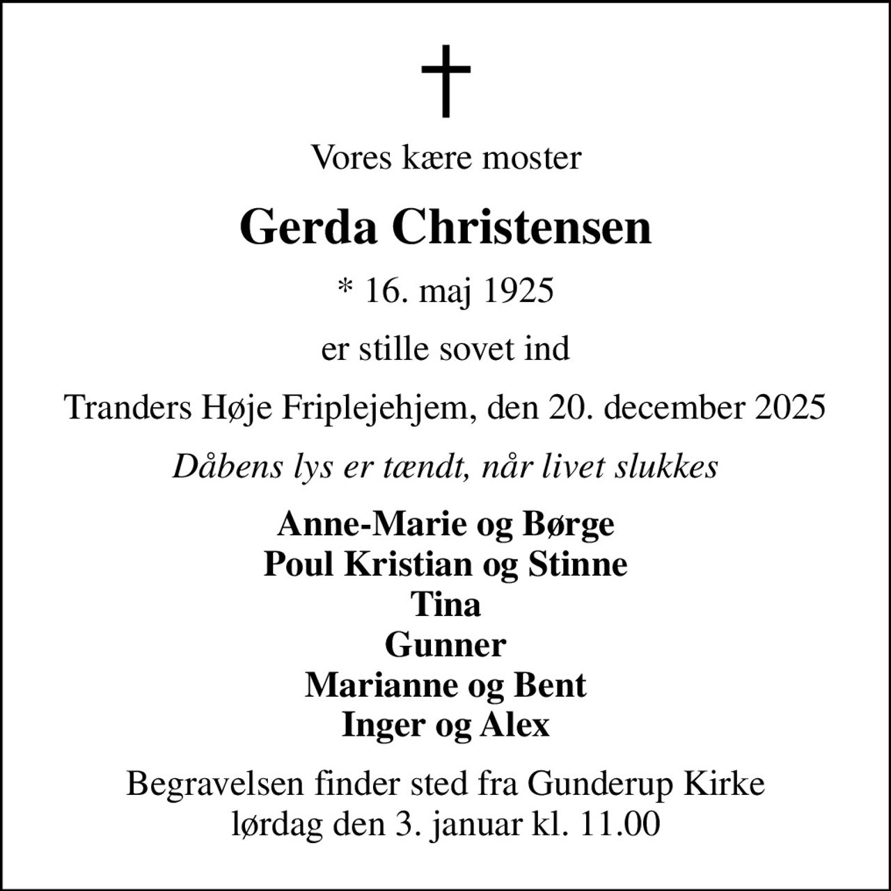 Vores kære moster
Gerda Christensen
* 16. maj 1925
er stille sovet ind
Tranders Høje Friplejehjem, den 20. december 2025
Dåbens lys er tændt, når livet slukkes
Anne-Marie og Børge Poul Kristian og Stinne Tina Gunner Marianne og Bent Inger og Alex
Begravelsen finder sted fra Gunderup Kirke  lørdag den 3. januar kl. 11.00