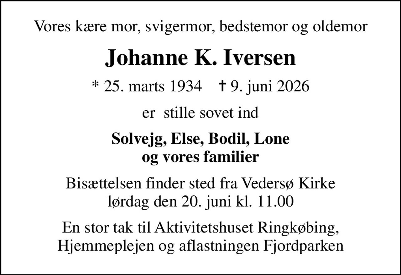 Vores kære mor, svigermor, bedstemor og oldemor
Johanne K. Iversen
* 25. marts 1934    ✝ 9. juni 2026
er  stille sovet ind
Solvejg, Else, Bodil, Lone og vores familier
Bisættelsen finder sted fra Vedersø Kirke  lørdag den 20. juni kl. 11.00 
En stor tak til Aktivitetshuset Ringkøbing, Hjemmeplejen og aflastningen Fjordparken
