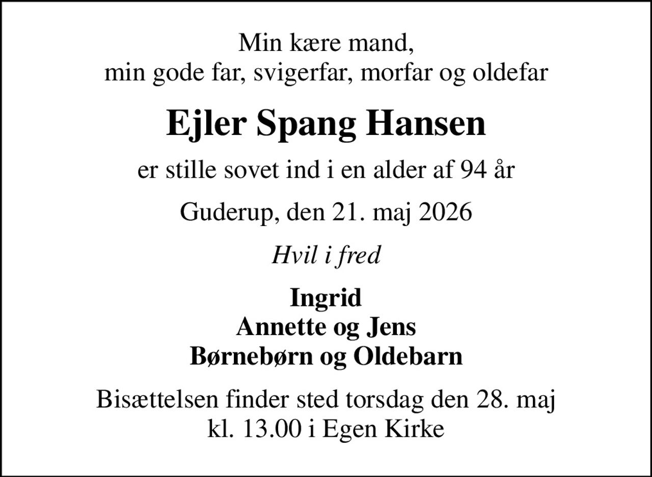 Min kære mand, min gode far, svigerfar, morfar og oldefar
Ejler Spang Hansen
er stille sovet ind i en alder af 94 år
Guderup, den 21. maj 2026
Hvil i fred
Ingrid Annette og Jens Børnebørn og Oldebarn
Bisættelsen finder sted torsdag den 28. maj kl. 13.00 i Egen Kirke