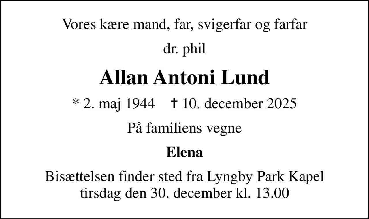 Vores kære mand, far, svigerfar og farfar
dr. phil
Allan Antoni Lund
* 2. maj 1944    ✝ 10. december 2025
På familiens vegne
Elena
Bisættelsen finder sted fra Lyngby Park Kapel tirsdag den 30. december kl. 13.00