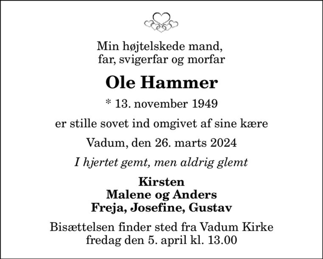 Min højtelskede mand,  far, svigerfar og morfar
Ole Hammer
* 13. november 1949
er stille sovet ind omgivet af sine kære
Vadum, den 26. marts 2024
I hjertet gemt, men aldrig glemt
Kirsten Malene og Anders Freja, Josefine, Gustav
Bisættelsen finder sted fra Vadum Kirke  fredag den 5. april kl. 13.00