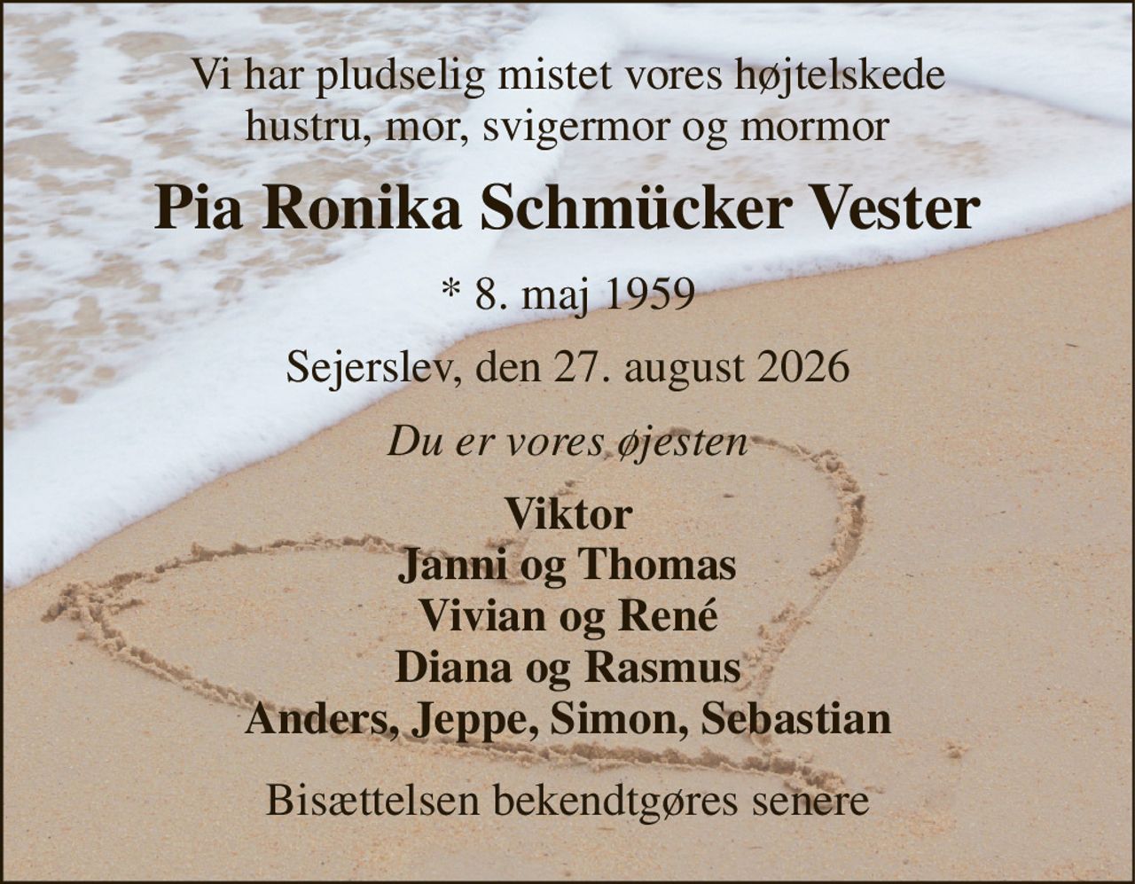 Vi har pludselig mistet vores højtelskede hustru, mor, svigermor og mormor 
Pia Ronika Schmücker Vester 
*​ 8. maj 1959 
Sejerslev, den 27. august 2026 
Du er vores øjesten 
Viktor Janni og Thomas Vivian og René Diana og Rasmus Anders, Jeppe, Simon, Sebastian 
Bisættelsen bekendtgøres senere