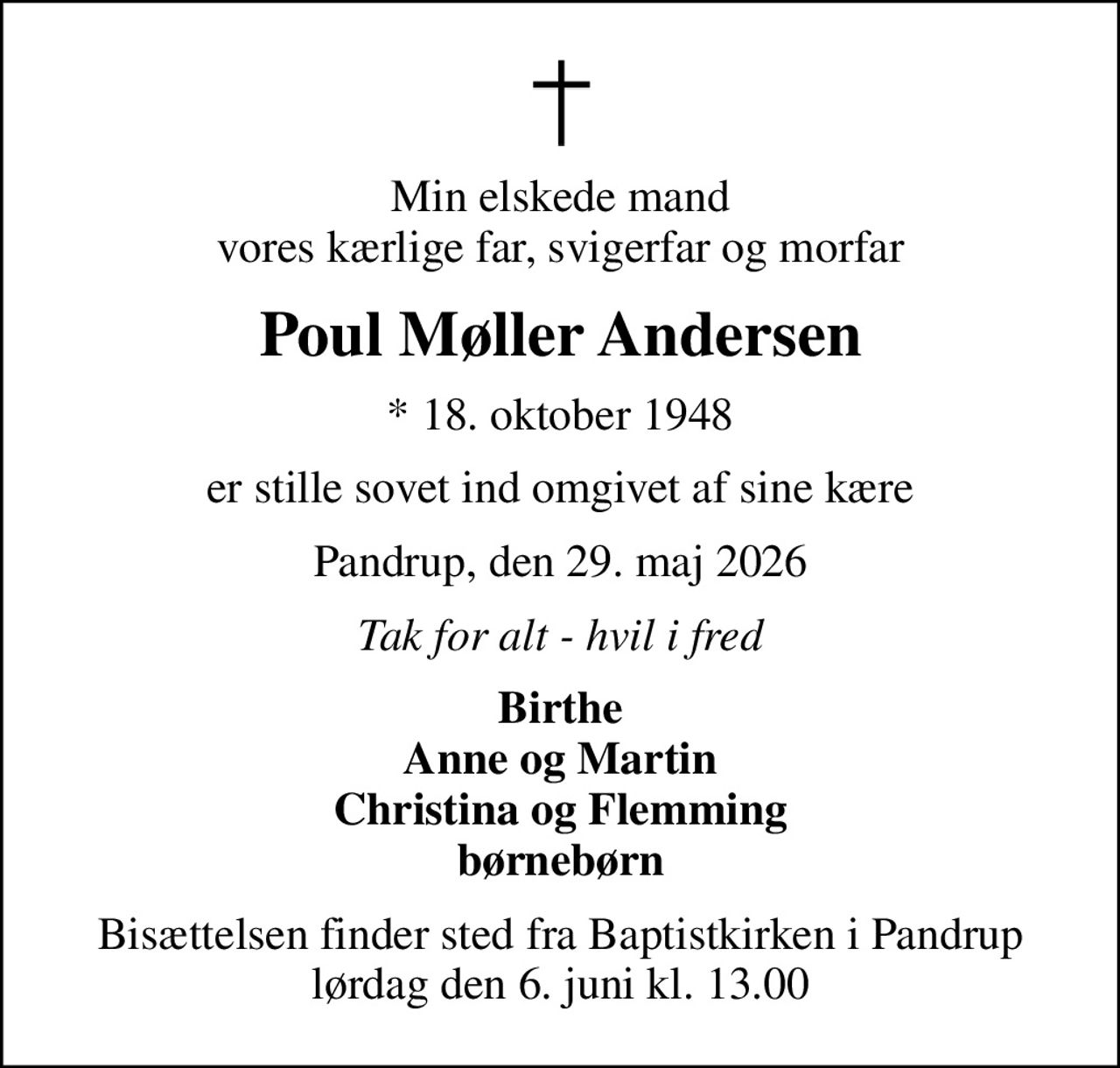 Min elskede mand vores kærlige far, svigerfar og morfar
Poul Møller Andersen
* 18. oktober 1948
er stille sovet ind omgivet af sine kære
Pandrup, den 29. maj 2026
Tak for alt - hvil i fred
Birthe Anne og Martin Christina og Flemming børnebørn
Bisættelsen finder sted fra Baptistkirken i Pandrup lørdag den 6. juni kl. 13.00