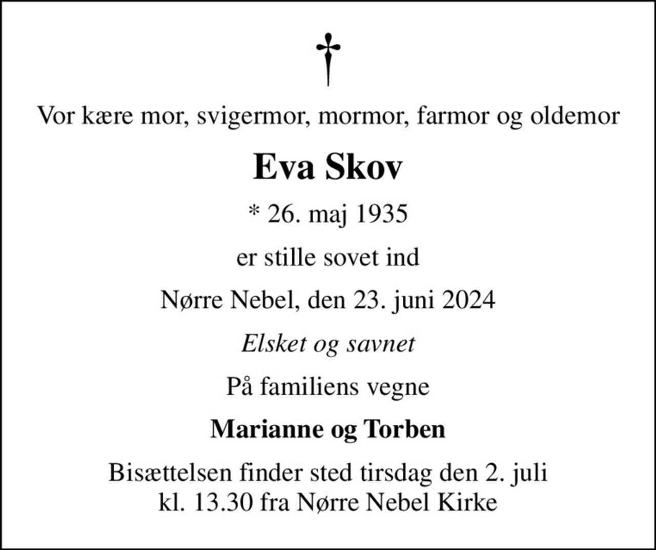 Vor kære mor, svigermor, mormor, farmor og oldemor
Eva Skov
* 26. maj 1935
er stille sovet ind
Nørre Nebel, den 23. juni 2024
Elsket og savnet
På familiens vegne
Marianne og Torben
Bisættelsen finder sted tirsdag den 2. juli kl. 13.30 fra Nørre Nebel Kirke