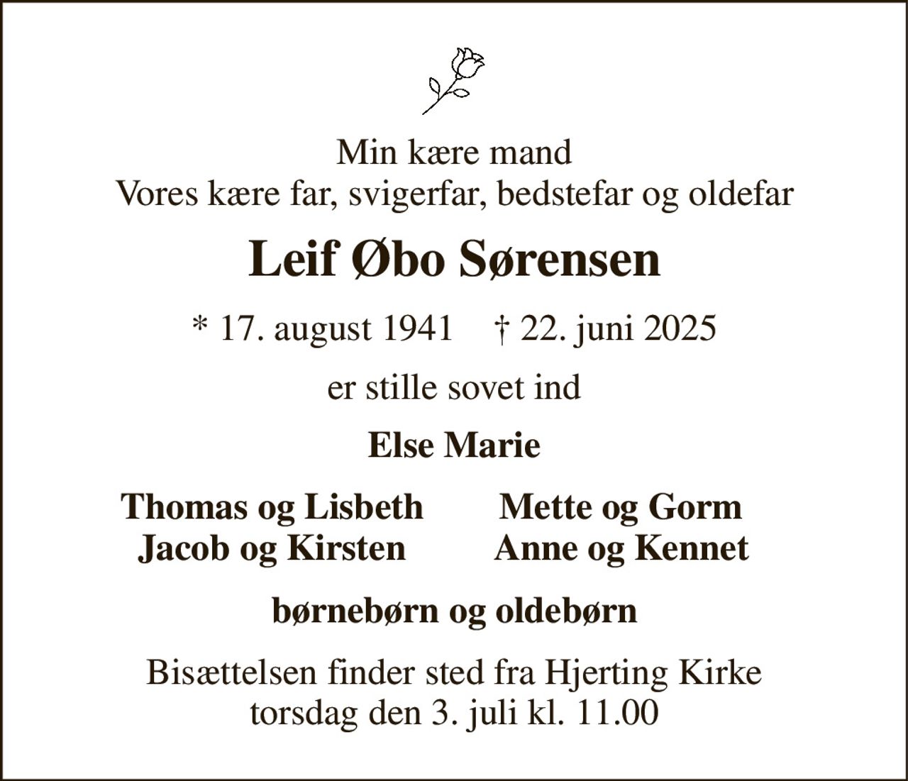 Min kære mand Vores kære far, svigerfar, bedstefar og oldefar 
Leif Øbo Sørensen 
*​ 17. august 1941​    †​ 22. juni 2025 
er stille sovet ind 
Else Marie 
Thomas og Lisbeth Jacob og Kirsten 
Mette og Gorm Anne og Kennet 
børnebørn og oldebørn 
Bisættelsen finder sted fra Hjerting Kirke torsdag den 3. juli kl. 11.00