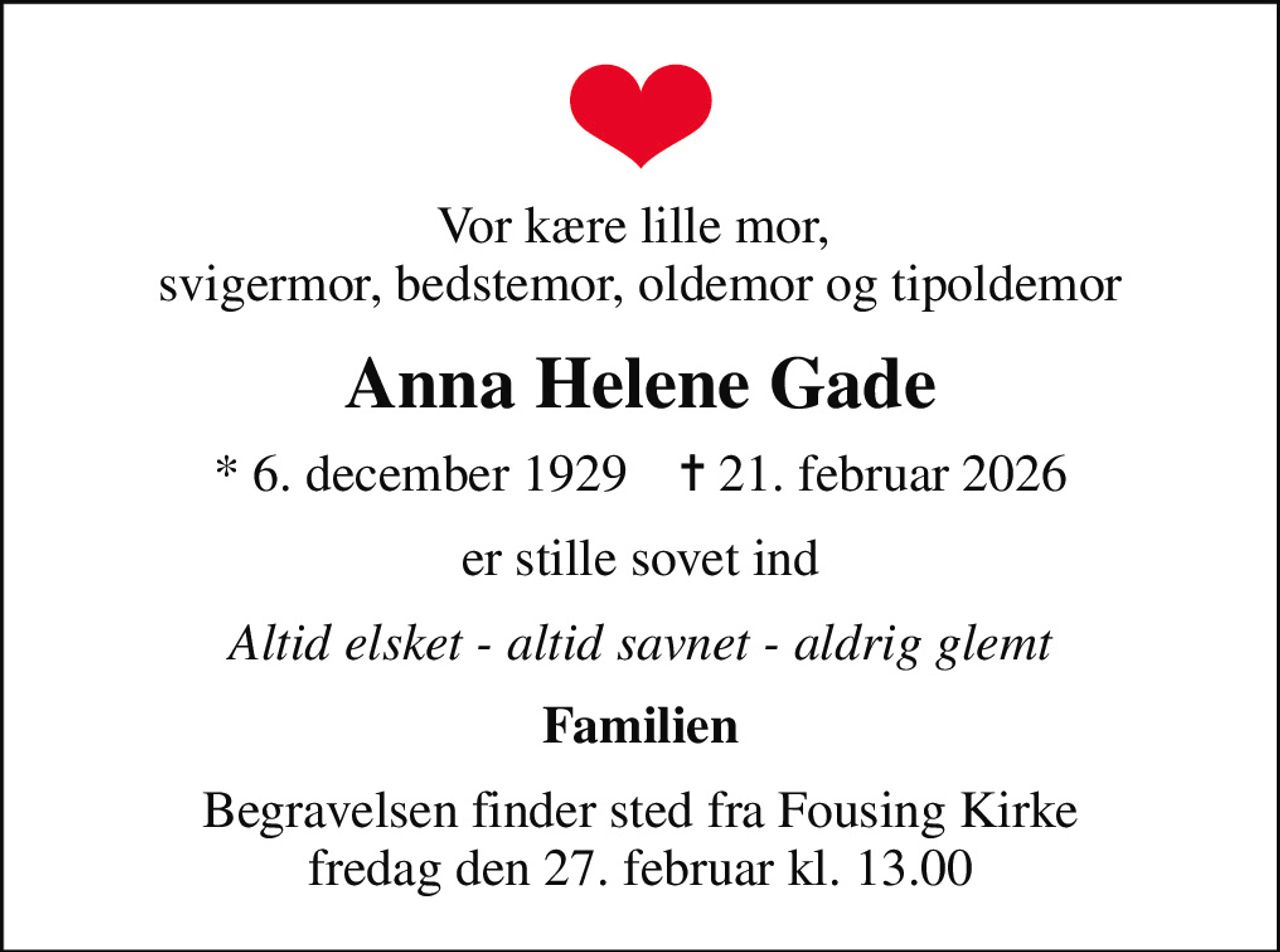 Vor kære lille mor,  svigermor, bedstemor, oldemor og tipoldemor
Anna Helene Gade
* 6. december 1929    ✝ 21. februar 2026
er stille sovet ind
Altid elsket - altid savnet - aldrig glemt
Familien
Begravelsen finder sted fra Fousing Kirke  fredag den 27. februar kl. 13.00