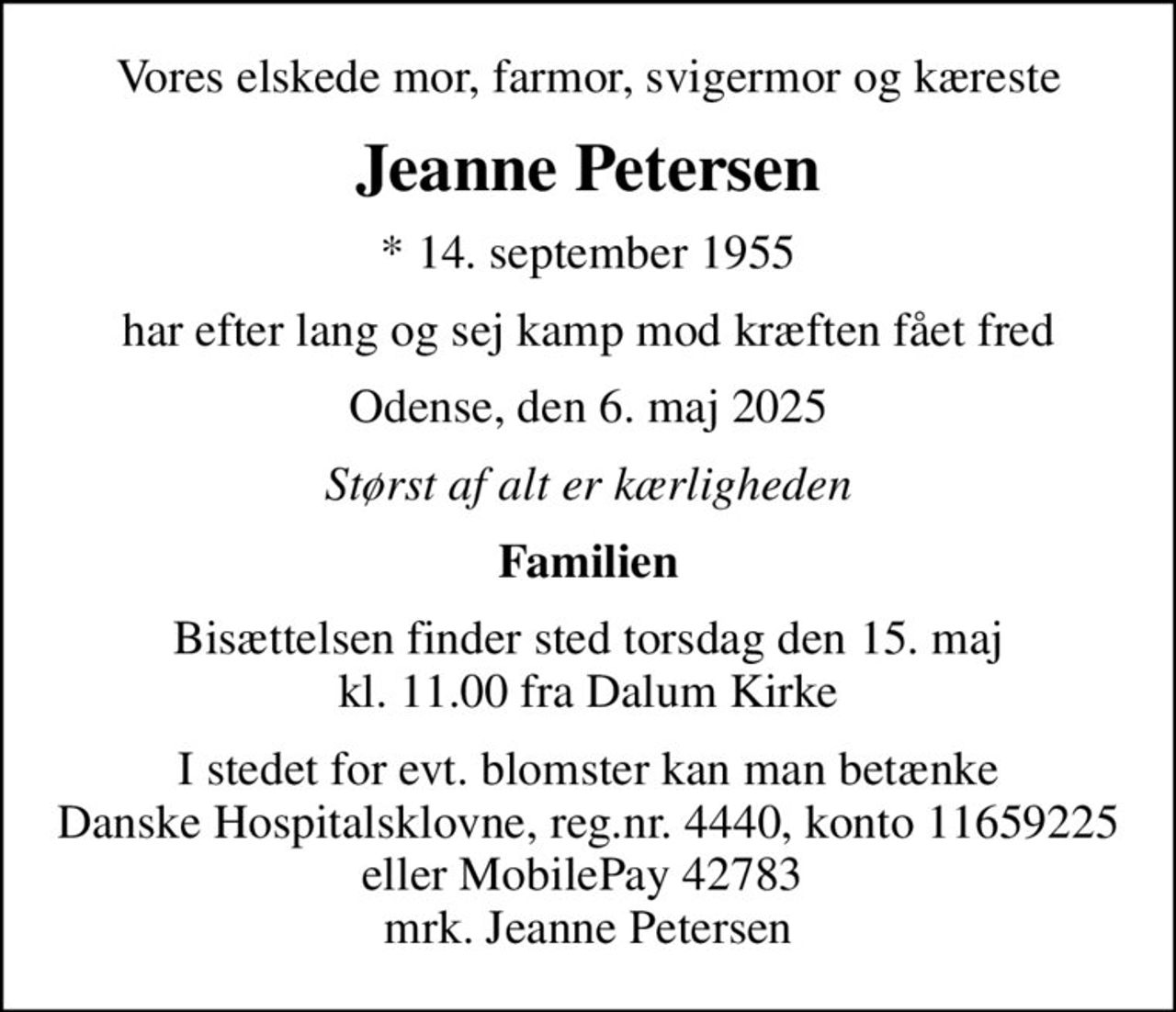 Vores elskede mor, farmor, svigermor og kæreste
Jeanne Petersen
* 14. september 1955
har efter lang og sej kamp mod kræften fået fred
Odense, den 6. maj 2025
Størst af alt er kærligheden
Familien
Bisættelsen finder sted torsdag den 15. maj kl. 11.00 fra Dalum Kirke
I stedet for evt. blomster kan man betænke Danske Hospitalsklovne, reg.nr. 4440, konto 11659225 eller MobilePay 42783 mrk. Jeanne Petersen