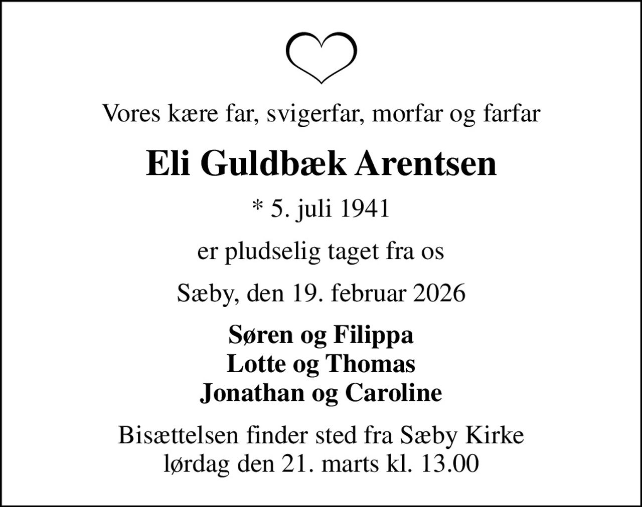 Vores kære far, svigerfar, morfar og farfar
Eli Guldbæk Arentsen
* 5. juli 1941
er pludselig taget fra os
Sæby, den 19. februar 2026
Søren og Filippa Lotte og Thomas Jonathan og Caroline
Bisættelsen finder sted fra Sæby Kirke  lørdag den 21. marts kl. 13.00